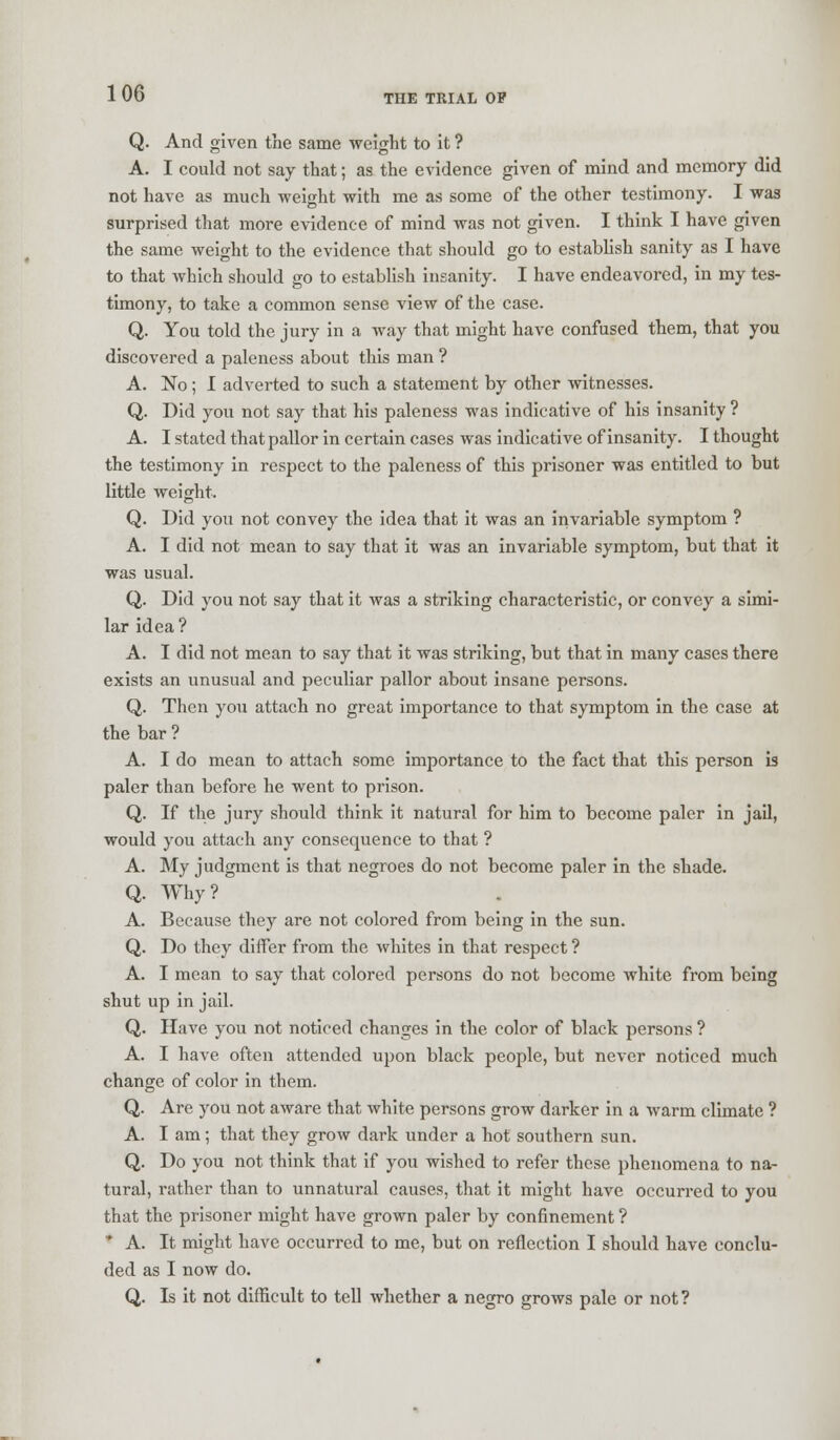 Q. And given the same weight to it ? A. I could not say that; as the evidence given of mind and memory did not have as much weight with me as some of the other testimony. I was surprised that more evidence of mind was not given. I think I have given the same weight to the evidence that should go to establish sanity as I have to that which should go to establish insanity. I have endeavored, in my tes- timony, to take a common sense view of the case. Q. You told the jury in a way that might have confused them, that you discovered a paleness about this man ? A. No; I adverted to such a statement by other witnesses. Q. Did you not say that his paleness was indicative of his insanity ? A. I stated that pallor in certain cases was indicative of insanity. I thought the testimony in respect to the paleness of this prisoner was entitled to but little weight. Q. Did you not convey the idea that it was an invariable symptom ? A. I did not mean to say that it was an invariable symptom, but that it was usual. Q. Did you not say that it was a striking characteristic, or convey a simi- lar idea? A. I did not mean to say that it was striking, but that in many cases there exists an unusual and peculiar pallor about insane persons. Q. Then you attach no great importance to that symptom in the case at the bar ? A. I do mean to attach some importance to the fact that this person is paler than before he went to prison. Q. If the jury should think it natural for him to become paler in jail, would you attach any consequence to that ? A. My judgment is that negroes do not become paler in the shade. Q. Why? A. Because they are not colored from being in the sun. Q. Do they differ from the whites in that respect ? A. I mean to say that colored persons do not become white from being shut up in jail. Q. Have you not noticed changes in the color of black persons ? A. I have often attended upon black people, but never noticed much change of color in them. Q. Are you not aware that white persons grow darker in a warm climate ? A. I am; that they grow dark under a hot southern sun. Q. Do you not think that if you wished to refer these phenomena to na- tural, rather than to unnatural causes, that it might have occurred to you that the prisoner might have grown paler by confinement ?  A. It might have occurred to me, but on reflection I should have conclu- ded as I now do. Q. Is it not difficult to tell whether a negro grows pale or not?