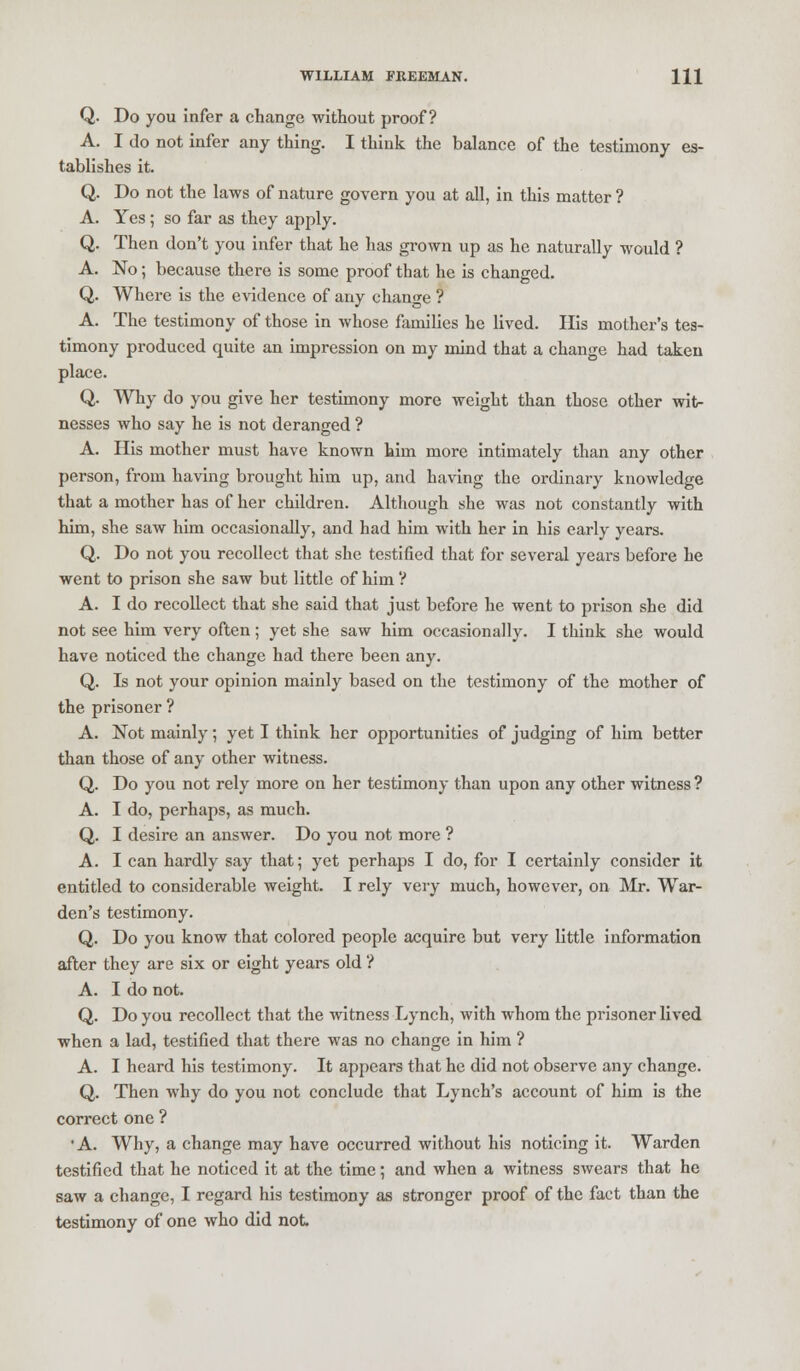 Q. Do you infer a change without proof? A. I do not infer any thing. I think the balance of the testimony es- tablishes it. Q. Do not the laws of nature govern you at all, in this matter ? A. Yes ; so far as they apply. Q. Then don't you infer that he has grown up as he naturally would ? A. No; because there is some proof that he is changed. Q. Where is the evidence of any change ? A. The testimony of those in whose families he lived. His mother's tes- timony produced quite an impression on my mind that a change had taken place. Q. Why do you give her testimony more weight than those other wit- nesses who say he is not deranged ? A. His mother must have known him more intimately than any other person, from having brought him up, and having the ordinary knowledge that a mother has of her children. Although she was not constantly with him, she saw him occasionally, and had him with her in his early years. Q. Do not you recollect that she testified that for several years before he went to prison she saw but little of him ? A. I do recollect that she said that just before he went to prison she did not see him very often; yet she saw him occasionally. I think she would have noticed the change had there been any. Q. Is not your opinion mainly based on the testimony of the mother of the prisoner ? A. Not mainly; yet I think her opportunities of judging of him better than those of any other witness. Q. Do you not rely more on her testimony than upon any other witness ? A. I do, perhaps, as much. Q. I desire an answer. Do you not more ? A. I can hardly say that; yet perhaps I do, for I certainly consider it entitled to considerable weight. I rely very much, however, on Mr. War- den's testimony. Q. Do you know that colored people acquire but very little information after they are six or eight years old ? A. I do not. Q. Do you recollect that the witness Lynch, with whom the prisoner lived when a lad, testified that there was no change in him ? A. I heard his testimony. It appears that he did not observe any change. Q. Then why do you not conclude that Lynch's account of him is the correct one ? 'A. Why, a change may have occurred without his noticing it. Warden testified that he noticed it at the time; and when a witness swears that he saw a change, I regard his testimony as stronger proof of the fact than the testimony of one who did not