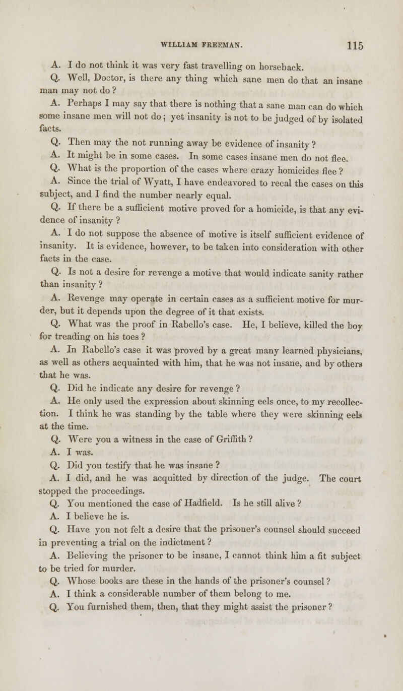 A. I do not think it was very fast travelling on horseback. Q. Well, Doctor, is there any thing which sane men do that an insane man may not do ? A. Perhaps I may say that there is nothing that a sane man can do which some insane men will not do; yet insanity is not to be judged of by isolated facts. Q. Then may the not running away be evidence of insanity ? A. It might be in some cases. In some cases insane men do not flee. Q. What is the proportion of the cases where crazy homicides flee ? A. Since the trial of Wyatt, I have endeavored to recal the cases on this subject, and I find the number nearly equal. Q. If there be a sufficient motive proved for a homicide, is that any evi- dence of insanity ? A. I do not suppose the absence of motive is itself sufficient evidence of insanity. It is evidence, however, to be taken into consideration with other facts in the case. Q. Is not a desire for revenge a motive that would indicate sanity rather than insanity ? A. Revenge may operate in certain cases as a sufficient motive for mur- der, but it depends upon the degree of it that exists. Q. What was the proof in Rabello's case. He, I believe, killed the boy for treading on his toes ? A. In Rabello's case it was proved by a great many learned physicians, as well as others acquainted with him, that he was not insane, and by others that he was. Q. Did he indicate any desire for revenge ? A. He only used the expression about skinning eels once, to my recollec- tion. I think he was standing by the table where they were skinning eels at the time. Q. Were you a witness in the case of Griffith ? A. I was. Q. Did you testify that he was insane ? A. I did, and he was acquitted by direction of the judge. The court stopped the proceedings. Q. You mentioned the case of Hadfield. Is he still alive ? A. I believe he is. Q. Have you not felt a desire that the prisoner's counsel should succeed in preventing a trial on the indictment ? A. Believing the prisoner to be insane, I cannot think him a fit subject to be tried for murder. Q. Whose books are these in the hands of the prisoner's counsel ? A. I think a considerable number of them belong to me. Q. You furnished them, then, that they might assist the prisoner ?