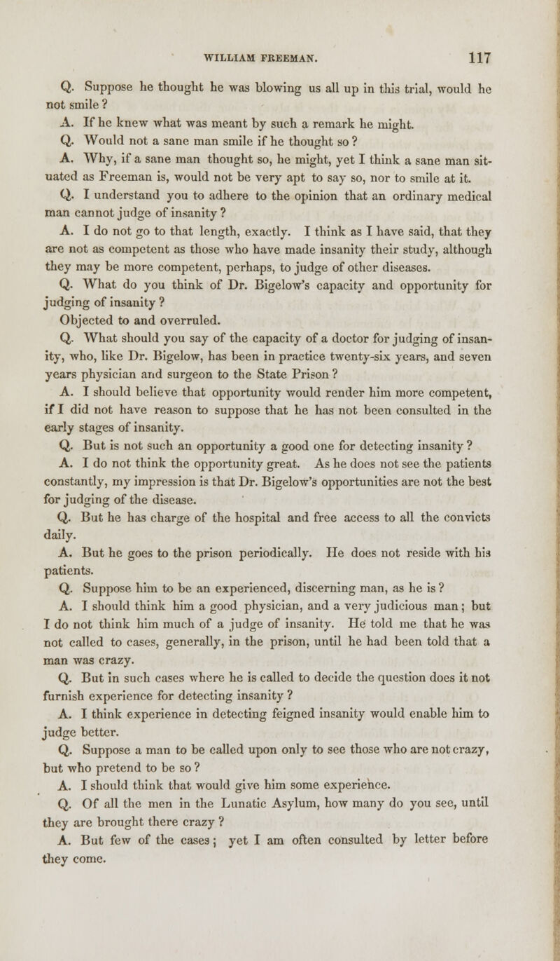 Q. Suppose he thought he was blowing us all up in this trial, would he not smile ? A. If he knew what was meant by such a remark he might. Q. Would not a sane man smile if he thought so ? A. Why, if a sane man thought so, he might, yet I think a sane man sit- uated as Freeman is, would not be very apt to say so, nor to smile at it. Q. I understand you to adhere to the opinion that an ordinary medical man cannot judge of insanity? A. I do not go to that length, exactly. I think as I have said, that they are not as competent as those who have made insanity their study, although they may be more competent, perhaps, to judge of other diseases. Q. What do you think of Dr. Bigelow's capacity and opportunity for judging of insanity ? Objected to and overruled. Q. What should you say of the capacity of a doctor for judging of insan- ity, who, like Dr. Bigelow, has been in practice twenty-six years, and seven years physician and surgeon to the State Prison ? A. I should believe that opportunity would render him more competent, if I did not have reason to suppose that he has not been consulted in the early stages of insanity. Q. But is not such an opportunity a good one for detecting insanity ? A. I do not think the opportunity great. As he does not see the patients constantly, my impression is that Dr. Bigelow's opportunities are not the best for judging of the disease. Q. But he ha3 charge of the hospital and free access to all the convicts daily. A. But he goes to the prison periodically. He does not reside with his patients. Q. Suppose him to be an experienced, discerning man, as he is ? A. I should think him a good physician, and a very judicious man ; but I do not think him much of a judge of insanity. He told me that he was not called to cases, generally, in the prison, until he had been told that a man was crazy. Q. But in such cases where he is called to decide the question does it not furnish experience for detecting insanity ? A. I think experience in detecting feigned insanity would enable him to judge better. Q. Suppose a man to be called upon only to see those who are not crazy, but who pretend to be so ? A. I should think that would give him some experience. Q. Of all the men in the Lunatic Asylum, how many do you see, until they are brought there crazy ? A. But few of the cases; yet I am often consulted by letter before they come.