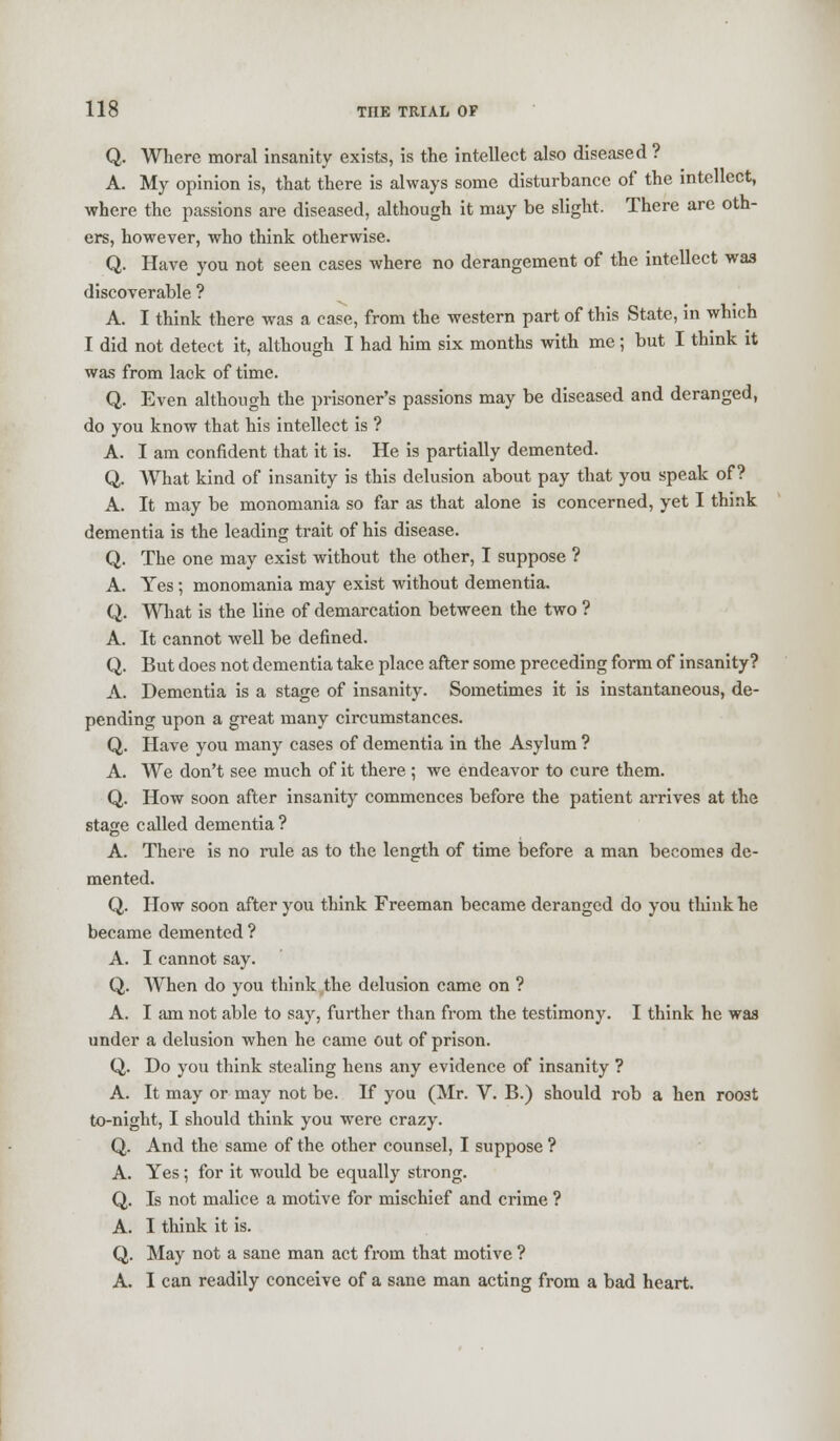 Q. Where moral insanity exists, is the intellect also diseased ? A. My opinion is, that there is always some disturbance of the intellect, where the passions are diseased, although it may be slight. There are oth- ers, however, who think otherwise. Q. Have you not seen cases where no derangement of the intellect was discoverable ? A. I think there was a case, from the western part of this State, in which I did not detect it, although I had him six months with me ; but I think it was from lack of time. Q. Even although the prisoner's passions may be diseased and deranged, do you know that his intellect is ? A. I am confident that it is. He is partially demented. Q. What kind of insanity is this delusion about pay that you speak of? A. It may be monomania so far as that alone is concerned, yet I think dementia is the leading trait of his disease. Q. The one may exist without the other, I suppose ? A. Yes; monomania may exist without dementia. Q. What is the line of demarcation between the two ? A. It cannot well be defined. Q. But does not dementia take place after some preceding form of insanity? A. Dementia is a stage of insanity. Sometimes it is instantaneous, de- pending upon a great many circumstances. Q. Have you many cases of dementia in the Asylum ? A. We don't see much of it there ; we endeavor to cure them. Q. How soon after insanity commences before the patient arrives at the stage called dementia? A. There is no rule as to the length of time before a man becomes de- mented. Q. How soon after you think Freeman became deranged do you think he became demented ? A. I cannot say. Q. When do you think the delusion came on ? A. I am not able to say, further than from the testimony. I think he was under a delusion when he came out of prison. Q. Do you think stealing hens any evidence of insanity ? A. It may or may not be. If you (Mr. V. B.) should rob a hen roost to-night, I should think you were crazy. Q. And the same of the other counsel, I suppose ? A. Yes ; for it would be equally strong. Q. Is not malice a motive for mischief and crime ? A. I think it is. Q. May not a sane man act from that motive ? A. I can readily conceive of a sane man acting from a bad heart.