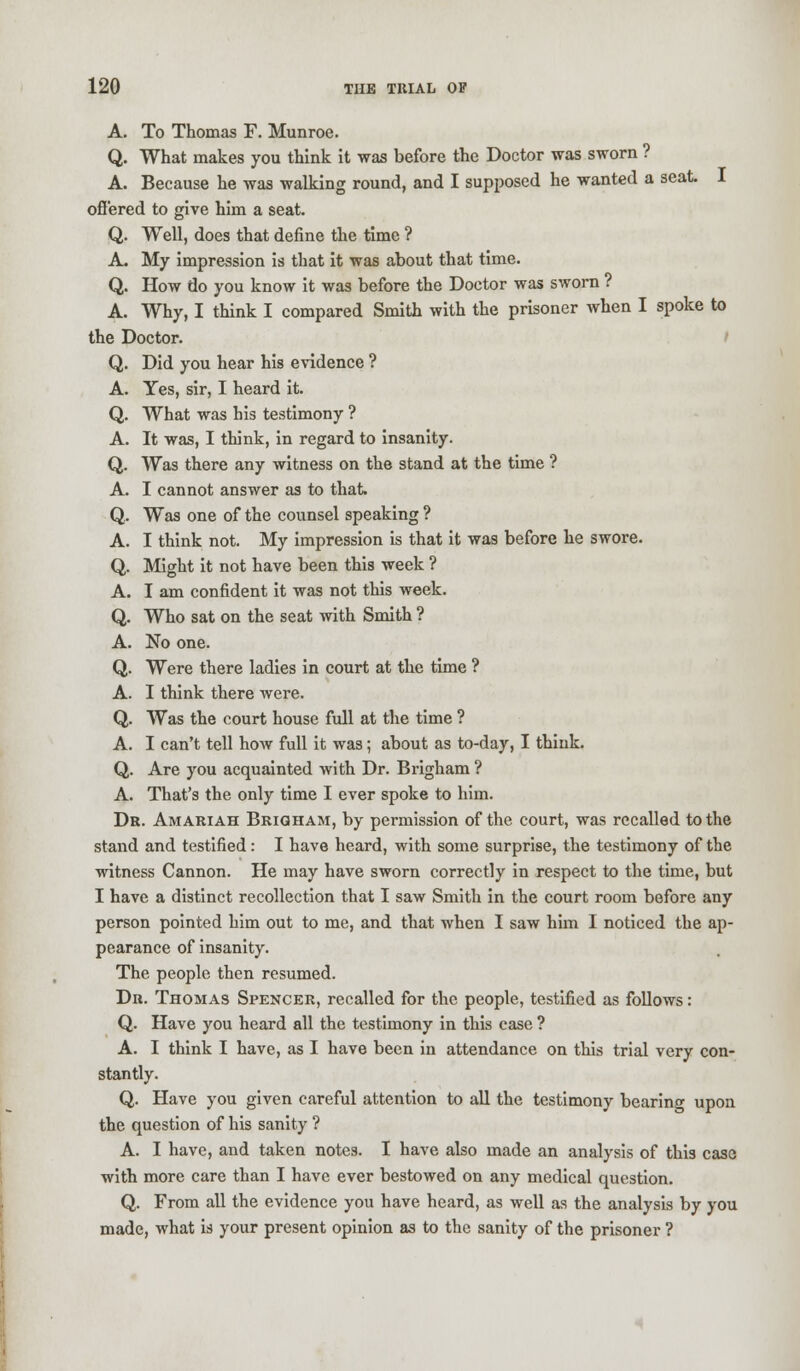 A. To Thomas F. Munroe. Q. What makes you think it was before the Doctor was sworn ? A. Because he was walking round, and I supposed he wanted a seat. I ottered to give him a seat. Q. Well, does that define the time ? A. My impression is that it was about that time. Q. How do you know it was before the Doctor was sworn ? A. Why, I think I compared Smith with the prisoner when I spoke to the Doctor. Q. Did you hear his evidence ? A. Yes, sir, I heard it. Q. What was his testimony ? A. It was, I think, in regard to insanity. Q. Was there any witness on the stand at the time ? A. I cannot answer as to that. Q. Was one of the counsel speaking ? A. I think not. My impression is that it was before he swore. Q. Might it not have been this week ? A. I am confident it was not this week. Q. Who sat on the seat with Smith ? A. No one. Q. Were there ladies in court at the time ? A. I think there were. Q. Was the court house full at the time ? A. I can't tell how full it was; about as to-day, I think. Q. Are you acquainted with Dr. Brigham ? A. That's the only time I ever spoke to him. Dr. Amariah Brigham, by permission of the court, was recalled to the stand and testified: I have heard, with some surprise, the testimony of the witness Cannon. He may have sworn correctly in respect to the time, but I have a distinct recollection that I saw Smith in the court room before any person pointed him out to me, and that when I saw him I noticed the ap- pearance of insanity. The people then resumed. Dr. Thomas Spencer, recalled for the people, testified as follows: Q. Have you heard all the testimony in this case ? A. I think I have, as I have been in attendance on this trial very con- stantly. Q. Have you given careful attention to all the testimony bearing upon the question of his sanity ? A. I have, and taken notes. I have also made an analysis of this case with more care than I have ever bestowed on any medical question. Q. From all the evidence you have heard, as well as the analysis by you made, what is your present opinion as to the sanity of the prisoner ?