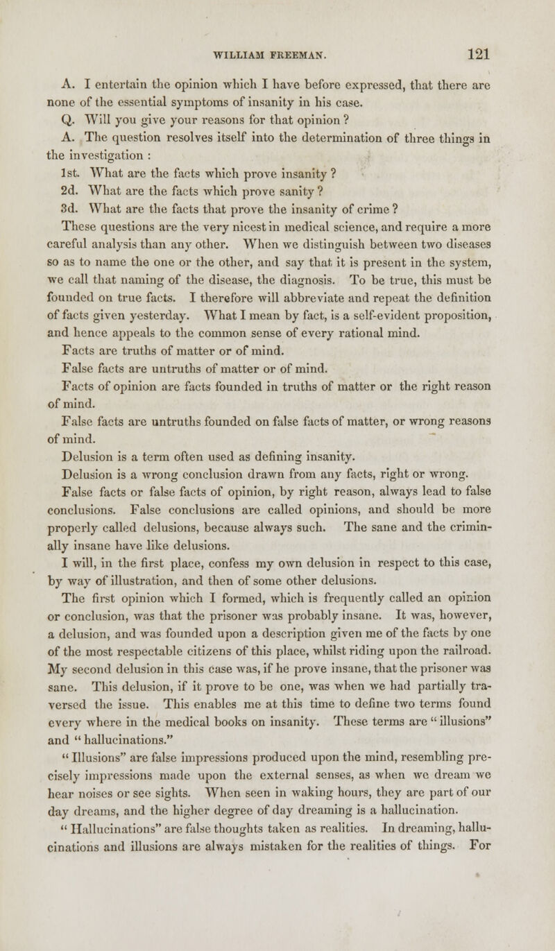 A. I entertain the opinion which I have before expressed, that there are none of the essential symptoms of insanity in his case. Q. Will you give your reasons for that opinion ? A. The question resolves itself into the determination of three things in the investigation : 1st. What are the facts which prove insanity ? 2d. What are the facts which prove sanity ? 3d. What are the facts that prove the insanity of crime ? These questions are the very nicest in medical science, and require a more careful analysis than any other. When we distinguish between two diseases so as to name the one or the other, and say that it is present in the system, we call that naming of the disease, the diagnosis. To be true, this must be founded on true facts. I therefore will abbreviate and repeat the definition of facts given yesterday. What I mean by fact, is a self-evident proposition, and hence appeals to the common sense of every rational mind. Facts are truths of matter or of mind. False facts are untruths of matter or of mind. Facts of opinion are facts founded in truths of matter or the right reason of mind. False facts are untruths founded on false facts of matter, or wrong reasons of mind. Delusion is a term often used as defining insanity. Delusion is a wrong conclusion drawn from any facts, right or wrong. False facts or false facts of opinion, by right reason, always lead to false conclusions. False conclusions are called opinions, and should be more properly called delusions, because always such. The sane and the crimin- ally insane have like delusions. I will, in the first place, confess my own delusion in respect to this case, by way of illustration, and then of some other delusions. The first opinion which I formed, which is frequently called an opinion or conclusion, was that the prisoner was probably insane. It was, however, a delusion, and was founded upon a description given me of the facts by one of the most respectable citizens of this place, whilst riding upon the railroad. My second delusion in this case was, if he prove insane, that the prisoner was sane. This delusion, if it prove to be one, was when we had partially tra- versed the issue. This enables me at this time to define two terms found every where in the medical books on insanity. These terms are  illusions and  hallucinations.  Illusions are false impressions produced upon the mind, resembling pre- cisely impressions made upon the external senses, as when we dream we hear noises or see sights. When seen in waking hours, they are part of our day dreams, and the higher degree of day dreaming is a hallucination.  Hallucinations are false thoughts taken as realities. In dreaming, hallu- cinations and illusions are always mistaken for the realities of things. For