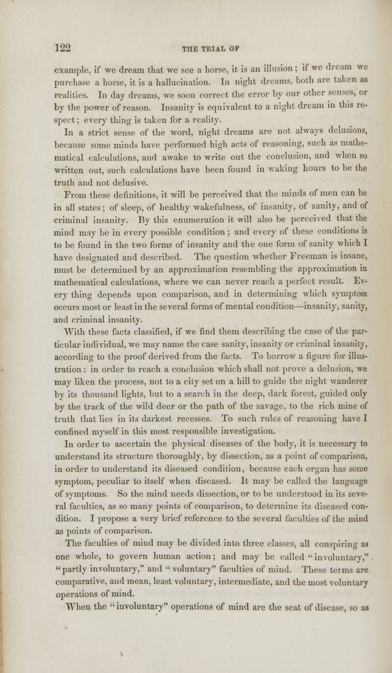 example, if we dream that we see a horse, it is an illusion; if we dream we purchase a horse, it is a hallucination. In night dreams, both are taken as realities. In day dreams, Ave soon correct the error by our other senses, or by the power of reason. Insanity is equivalent to a night dream in this re- spect ; every thing is taken for a reality. In a strict sense of the word, night dreams are not always delusions, because some minds have performed high acts of reasoning, such as mathe- matical calculations, and awake to write out the conclusion, and when so written out, such calculations have been found in waking hours to be the truth and not delusive. From these definitions, it will be perceived that the minds of men can be in all states; of sleep, of healthy wakefulness, of insanity, of sanity, and of criminal insanity. By this enumeration it will also be perceived that the mind may be in every possible condition ; and every of these conditions is to be found in the two forms of insanity and the one form of sanity which I have designated and described. The question whether Freeman is insane, must be determined by an approximation resembling the approximation in mathematical calculations, where we can never reach a perfect result. Ev- ery thing depends upon comparison, and in determining which symptom occurs most or least in the several forms of mental condition—insanity, sanity, and criminal insanity. With these facts classified, if we find them describing the case of the par- ticular individual, we may name the case sanity, insanity or criminal insanity, according to the proof derived from the facts. To borrow a figure for illus- tration : in order to reach a conclusion which shall not prove a delusion, we may liken the process, not to a city set on a hill to guide the night wanderer by its thousand lights, but to a search in the deep, dark forest, guided only by the track of the wild deer or the path of the savage, to the rich mine of truth that lies in its darkest recesses. To such rules of reasoning have I confined myself in this most responsible investigation. In order to ascertain the physical diseases of the body, it is necessary to understand its structure thoroughly, by dissection, as a point of comparison, in order to understand its diseased condition, because each organ has some symptom, peculiar to itself when diseased. It may be called the language of symptoms. So the mind needs dissection, or to be understood in its seve- ral faculties, as so many points of comparison, to determine its diseased con- dition. I propose a very brief reference to the several faculties of the mind as points of comparison. The faculties of mind may be divided into three classes, all conspiring as one whole, to govern human action; and may be called  involuntary,  partly involuntary, and  voluntary faculties of mind. These terms are comparative, and mean, least voluntary, intermediate, and the most voluntary operations of mind. When the involuntary operations of mind are the seat of disease, so as
