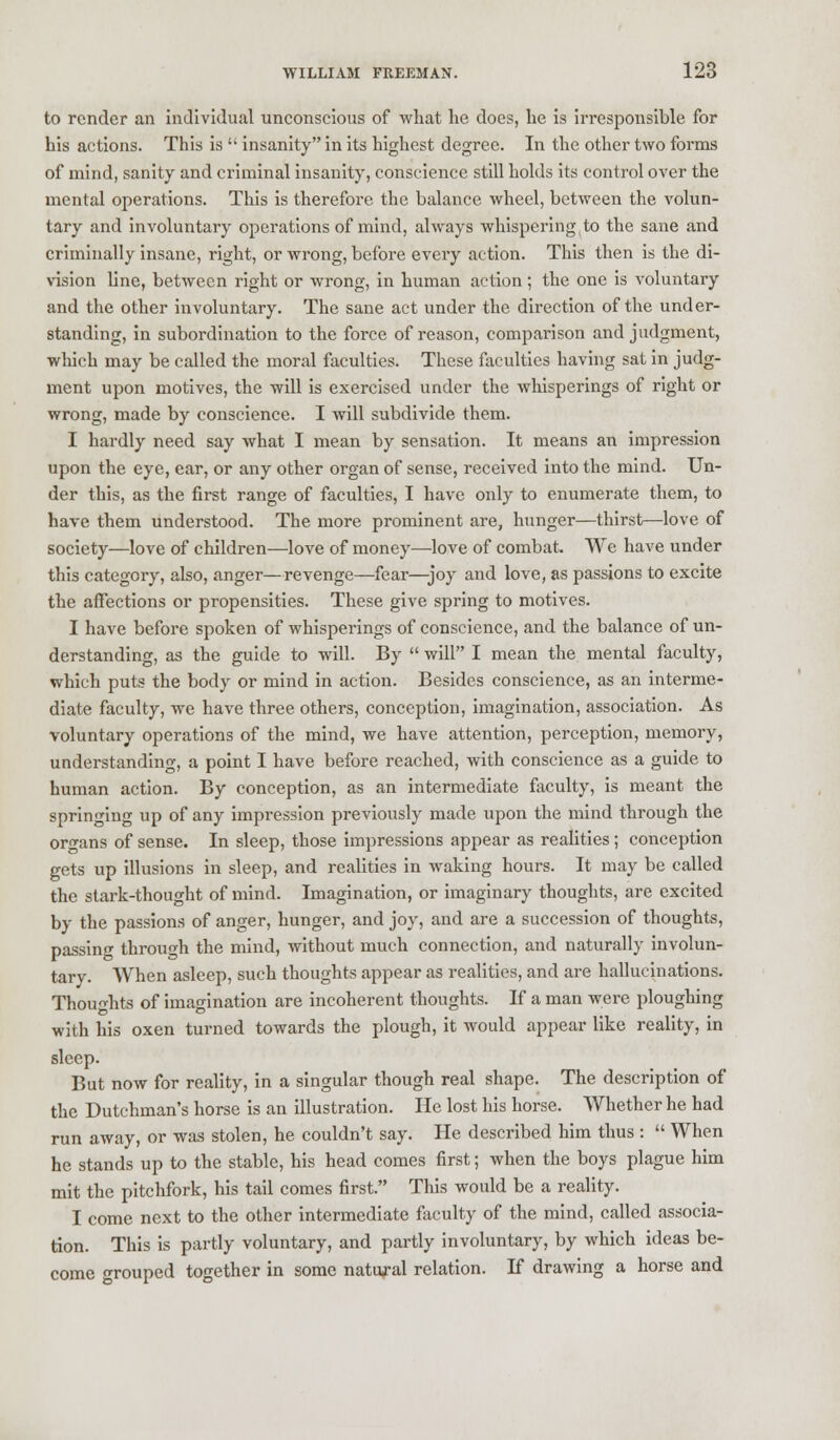 to render an individual unconscious of what he does, he is irresponsible for his actions. This is  insanity in its highest degree. In the other two forms of mind, sanity and criminal insanity, conscience still holds its control over the mental operations. This is therefore the balance wheel, between the volun- tary and involuntary operations of mind, always whispering,to the sane and criminally insane, right, or wrong, before every action. This then is the di- vision line, between right or wrong, in human action ; the one is voluntary and the other involuntary. The sane act under the direction of the under- standing, in subordination to the force of reason, comparison and judgment, which may be called the moral faculties. These faculties having sat in judg- ment upon motives, the will is exercised under the whisperings of right or wrong, made by conscience. I will subdivide them. I hardly need say what I mean by sensation. It means an impression upon the eye, ear, or any other organ of sense, received into the mind. Un- der this, as the first range of faculties, I have only to enumerate them, to have them understood. The more prominent are, hunger—thirst—love of society—love of children—love of money—love of combat. We have under this category, also, anger—revenge—fear—joy and love, as passions to excite the affections or propensities. These give spring to motives. I have before spoken of whisperings of conscience, and the balance of un- derstanding, as the guide to will. By  will I mean the mental faculty, which puts the body or mind in action. Besides conscience, as an interme- diate faculty, we have three others, conception, imagination, association. As voluntary operations of the mind, we have attention, perception, memory, understanding, a point I have before reached, with conscience as a guide to human action. By conception, as an intermediate faculty, is meant the springing up of any impression previously made upon the mind through the organs of sense. In sleep, those impressions appear as realities ; conception gets up illusions in sleep, and realities in waking hours. It may be called the stark-thought of mind. Imagination, or imaginary thoughts, are excited by the passions of anger, hunger, and joy, and are a succession of thoughts, passino- through the mind, without much connection, and naturally involun- tary. When asleep, such thoughts appear as realities, and are hallucinations. Thoughts of imagination are incoherent thoughts. If a man were ploughing with his oxen turned towards the plough, it would appear like reality, in sleep. But now for reality, in a singular though real shape. The description of the Dutchman's horse is an illustration. He lost his horse. Whether he had run away, or was stolen, he couldn't say. He described him thus :  When he stands up to the stable, his head comes first; when the boys plague him mit the pitchfork, his tail comes first. This would be a reality. I come next to the other intermediate faculty of the mind, called associa- tion. This is partly voluntary, and partly involuntary, by which ideas be- come grouped together in some natural relation. If drawing a horse and