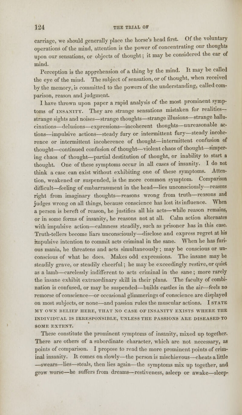 carriage, we should generally place the horse's head first. Of the voluntary operations of the mind, attention is the power of concentrating our thoughts upon our sensations, or objects of thought; it may be considered the ear of mind. Perception is the apprehension of a thing by the mind. It may be called the eye of the mind. The subject of sensation, or of thought, when received by the memory, is committed to the powers of the understanding, called com- parison, reason and judgment. I have thrown upon paper a rapid analysis of the most prominent symp- toms of insanity. They are strange sensations mistaken for realities- strange sights and noises—strange thoughts—strange illusions—strange hallu- cinations—delusions—expressions—incoherent thoughts—unreasonable ac- tions—impulsive actions—steady fury or intermittent fury—steady incohe- rence or intermittent incoherence of thought—intermittent confusion of thought—continued confusion of thought—violent chaos of thought—simper- ing chaos of thought-partial destitution of thought, or inability to start a thought. One of these symptoms occur in all cases of insanity. I do not think a case can exist without exhibiting one of these symptoms. Atten- tion, weakened or suspended, is the more common symptom. Comparison difficult—feeling of embarrassment in the head—lies unconsciously—reasons right from imaginary thoughts—reasons wrong from truth—reasons and judges wrong on all things, because conscience has lost its influence. When a person is bereft of reason, he justifies all his acts—while reason remains, or in some forms of insanity, he reasons not at all. Calm action alternates with impulsive action—calmness steadily, such as prisoner has in this case. Truth-tellers become liars unconsciously—disclose and express regret at his impulsive intention to commit acts criminal in the sane. When he has furi- ous mania, he threatens and acts simultaneously; may be conscious or un- conscious of what he does. Makes odd expressions. The insane may he steadily grave, or steadily cheerful; he may be exceedingly restive, or quiet as a lamb—carelessly indifferent to acts criminal in the sane; more rarely the insane exhibit extraordinary skill in their plans. The faculty of combi- nation is confused, or may be suspended—builds castles in the air—feels no remorse of conscience—or occasional glimmerings of conscience are displayed on most subjects, or none—and passion rules the muscular actions. I state MY OWN BELIEF HERE, THAT NO CASE OF INSANITY EXISTS WHERE THE INDIVIDUAL IS IRRESPONSIBLE, UNLESS THE PASSIONS ARE DISEASED TO SOME EXTENT. These constitute the prominent symptoms of insanity, mixed up together. There are others of a subordinate character, which are not necessary, as points of comparison. I propose to read the more prominent points of crim- inal insanity. It comes on slowly—the person is mischievous—cheats a little —swears—lies—steals, then lies again—the symptoms mix up together, and grow worse—he suffers from dreams—restiveness, asleep or awake—sleep-