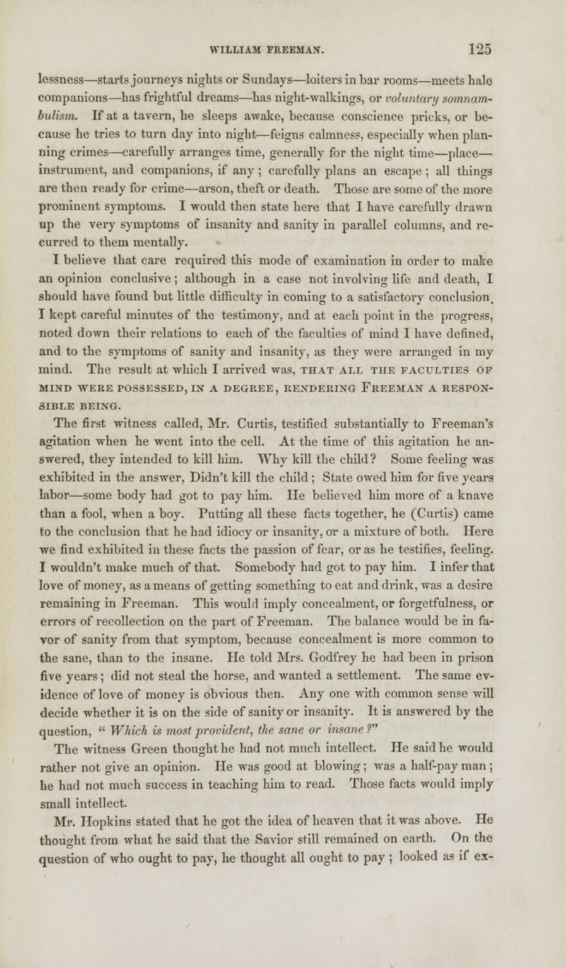 lessness—starts journeys nights or Sundays—loiters in bar rooms—meets hale companions—has frightful dreams—has night-walkings, or voluntary somnam- bulism. If at a tavern, he sleeps awake, because conscience pricks, or be- cause he tries to turn day into night—feigns calmness, especially when plan- ning crimes—carefully arranges time, generally for the night time—place— instrument, and companions, if any ; carefully plans an escape ; all things are then ready for crime—arson, theft or death. Those are some of the more prominent symptoms. I would then state here that I have carefully drawn up the very symptoms of insanity and sanity in parallel columns, and re- curred to them mentally. •» I believe that care required this mode of examination in order to make an opinion conclusive; although in a case not involving life and death, I should have found but little difficulty in coming to a satisfactory conclusion. I kept careful minutes of the testimony, and at each point in the progress, noted down their relations to each of the faculties of mind I have defined, and to the symptoms of sanity and insanity, as they were arranged in my mind. The result at which I arrived was, that all the faculties of MIND WERE POSSESSED, IN A DEGREE, RENDERING FREEMAN A RESPON- SIBLE BEING. The first witness called, Mr. Curtis, testified substantially to Freeman's agitation when he went into the cell. At the time of this agitation he an- swered, they intended to kill him. Why kill the child? Some feeling was exhibited in the answer, Didn't kill the child ; State owed him for five years labor—some body had got to pay him. He believed him more of a knave than a fool, when a boy. Putting all these facts together, he (Curtis) came to the conclusion that he had idiocy or insanity, or a mixture of both. Here we find exhibited in these facts the passion of fear, or as he testifies, feeling. I wouldn't make much of that. Somebody had got to pay him. I infer that love of money, as a means of getting something to eat and drink, was a desire remaining in Freeman. This would imply concealment, or forgetfulness, or errors of recollection on the part of Freeman. The balance would be in fa- vor of sanity from that symptom, because concealment is more common to the sane, than to the insane. He told Mrs. Godfrey he had been in prison five years; did not steal the horse, and wanted a settlement. The same ev- idence of love of money is obvious then. Any one with common sense will decide whether it is on the side of sanity or insanity. It is answered by the question,  Which is most provident, the sane or insane? The witness Green thought he had not much intellect. He said he would rather not give an opinion. He was good at blowing ; was a half-pay man ; he had not much success in teaching him to read. Those facts would imply small intellect. Mr. Hopkins stated that he got the idea of heaven that it was above. He thought from what he said that the Savior still remained on earth. On the question of who ought to pay, he thought all ought to pay ; looked as if ex-