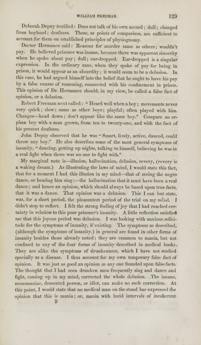 Deborah Depuy testified: Does not talk of his own accord ; dull; changed from boyhood; deafness. These, as points of comparison, are sufficient to account for them on established principles of physiognomy. Doctor Hermance said: Reasons for' murder same as others; wouldn't pay. He believed prisoner was insane, because there was apparent sincerity when he spoke about pay; dull; ear-dropped. Ear-dropped is a singular expression. In the ordinary sane, when they spoke of pay for being in prison, it would appear as an absurdity; it would seem to be a delusion. In this case, he had argued himself into the belief that he ought to have his pay by a false course of reasoning, connected with his confinement in prison. This opinion of Dr. Hermance should, in my view, be called a false fact of opinion, or a delusion. Robert Freeman next called :  Heard well when a boy; movements never very quick; slow; same as other boys; playful; often played with him. Changes—head down; don't appear like the same boy. Compare an or- phan boy with a man grown, from ten to twenty-one, and with the fact of his present deafness. John Depuy observed that he was  Smart, lively, active, danced, could throw any boy. He also describes some of the most general symptoms of insanity,  dancing, getting up nights, talking to himself, believing he was in a real fight when there was no one to fight with. My marginal note is—illusion, hallucination, delusion, revery, (revery is a waking dream.) As illustrating the laws of mind, I would state this fact, that for a moment I had this illusion in my mind—that of seeing the negro dance, or hearing him sing;—the hallucination that it must have been a real dance; and hence an opinion, which should always be based upon true facts, that it was a dance. That opinion was a delusion. This I can but state, was, for a short period, the pleasantest period of the trial on my mrnd. I didn't stop to reflect. I felt the strong feeling of joy that I had reached cer- tainty in relation to this poor prisoner's insanity. A little reflection satisfied me that this joyous period was delusion. I was looking with anxious solici- tude for the symptoms of insanity, if existing. The symptoms as described, (although the symptoms of insanity,) in general are found in other forms of insanity besides those already noted; they are common to mania, but not confined to any of the four forms of insanity described in medical books. They are alike the symptoms of drunkenness, which I have not studied specially as a disease. I thus account for my own temporary false fact of opinion. R was just as good an opinion as any one founded upon false facts. The thought that I had seen drunken men frequently sing and dance and fight, coming up in my mind, corrected the whole delusion. The insane, monomaniac, demented person, or idiot, can make no such correction. At this point, I would state that no medical man on the stand has expressed the opinion that this is mania; or, mania with lucid intervals of incoherent 9