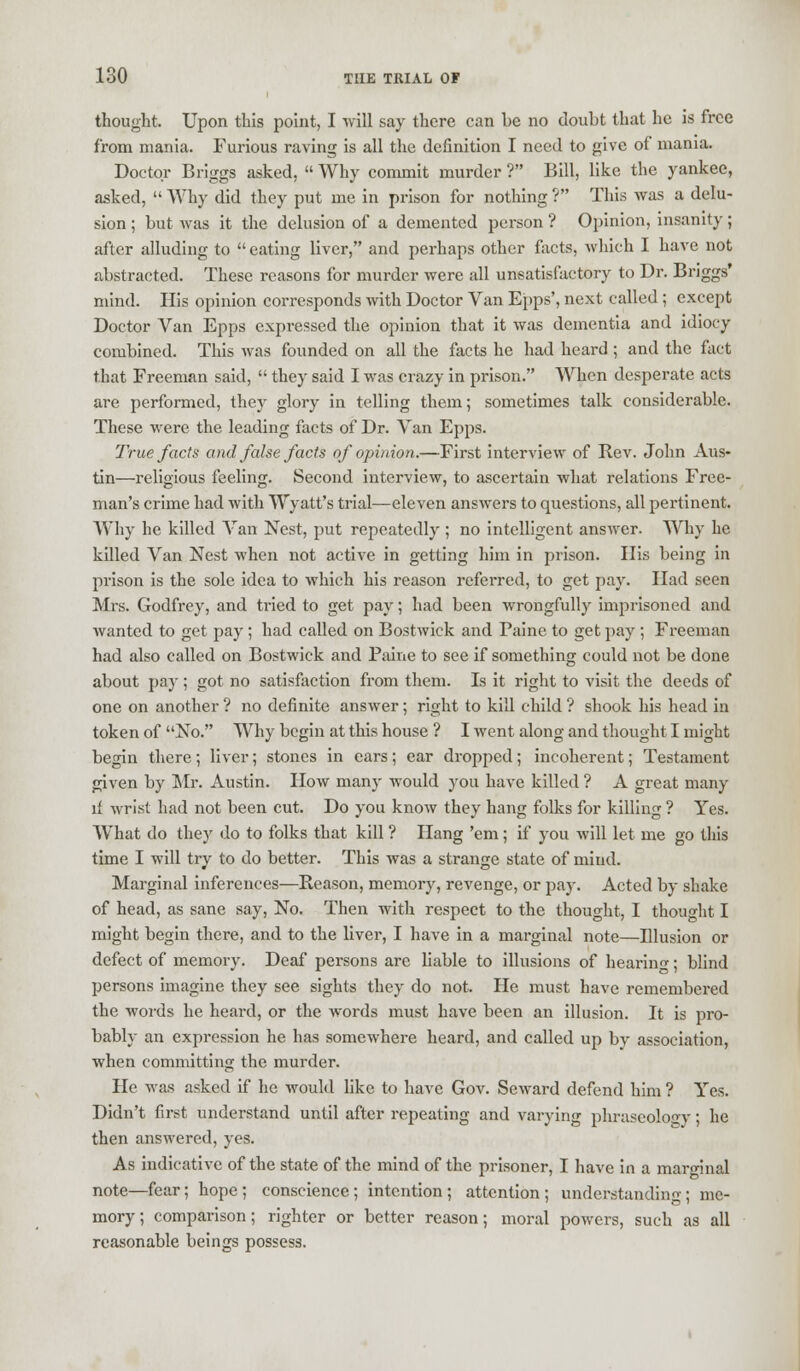 thought. Upon this point, I will say there can be no doubt that he is free from mania. Furious raving is all the definition I need to give of mania. Doctor Briggs asked,  Why commit murder ? Bill, like the yankee, asked,  Why did they put me in prison for nothing ? This was a delu- sion ; but was it the delusion of a demented person ? Opinion, insanity; after alluding to  eating liver, and perhaps other facts, which I have not abstracted. These reasons for murder were all unsatisfactory to Dr. Briggs' mind. His opinion corresponds with Doctor Van Epps', next called ; except Doctor Van Epps expressed the opinion that it was dementia and idiocy combined. This was founded on all the facts he had heard; and the fact that Freeman said,  they said I was crazy in prison. When desperate acts are performed, they glory in telling them; sometimes talk considerable. These were the leading facts of Dr. Van Epps. True facts and false facts of opinion.—First interview of Rev. John Aus- tin—religious feeling. Second interview, to ascertain what relations Free- man's crime had with Wyatt's trial—eleven answers to questions, all pertinent. Why he killed Van Nest, put repeatedly ; no intelligent answer. Why he killed Van Nest when not active in getting him in prison. His being in prison is the sole idea to which his reason referred, to get pay. Had seen Mrs. Godfrey, and tried to get pay; had been wrongfully imprisoned and wanted to get pay; had called on Bostwick and Paine to get pay ; Freeman had also called on Bostwick and Paine to see if something could not be done about pay; got no satisfaction from them. Is it right to visit the deeds of one on another ? no definite answer; right to kill child ? shook his head in token of No. Why begin at this house ? I went along and thought I might begin there; liver; stones in ears; ear dropped; incoherent; Testament given by Mr. Austin. How many would you have killed ? A great many if wrist had not been cut. Do you know they hang folks for killing ? Yes. What do they do to folks that kill ? Hang 'em; if you will let me go this time I will try to do better. This was a strange state of mind. Marginal inferences—Reason, memory, revenge, or pay. Acted by shake of head, as sane say, No. Then with respect to the thought, I thought I might begin there, and to the liver, I have in a marginal note—Illusion or defect of memoiy. Deaf persons are liable to illusions of hearing; blind persons imagine they see sights they do not. He must have remembered the words he heard, or the words must have been an illusion. It is pro- bably an expression he has somewhere heard, and called up by association, when committing the murder. He was asked if he would like to have Gov. Seward defend him ? Yes. Didn't first understand until after repeating and varying phraseology; he then answered, yes. As indicative of the state of the mind of the prisoner, I have in a marginal note—fear; hope; conscience; intention; attention; understanding; me- mory; comparison; righter or better reason; moral powers, such as all reasonable beings possess.