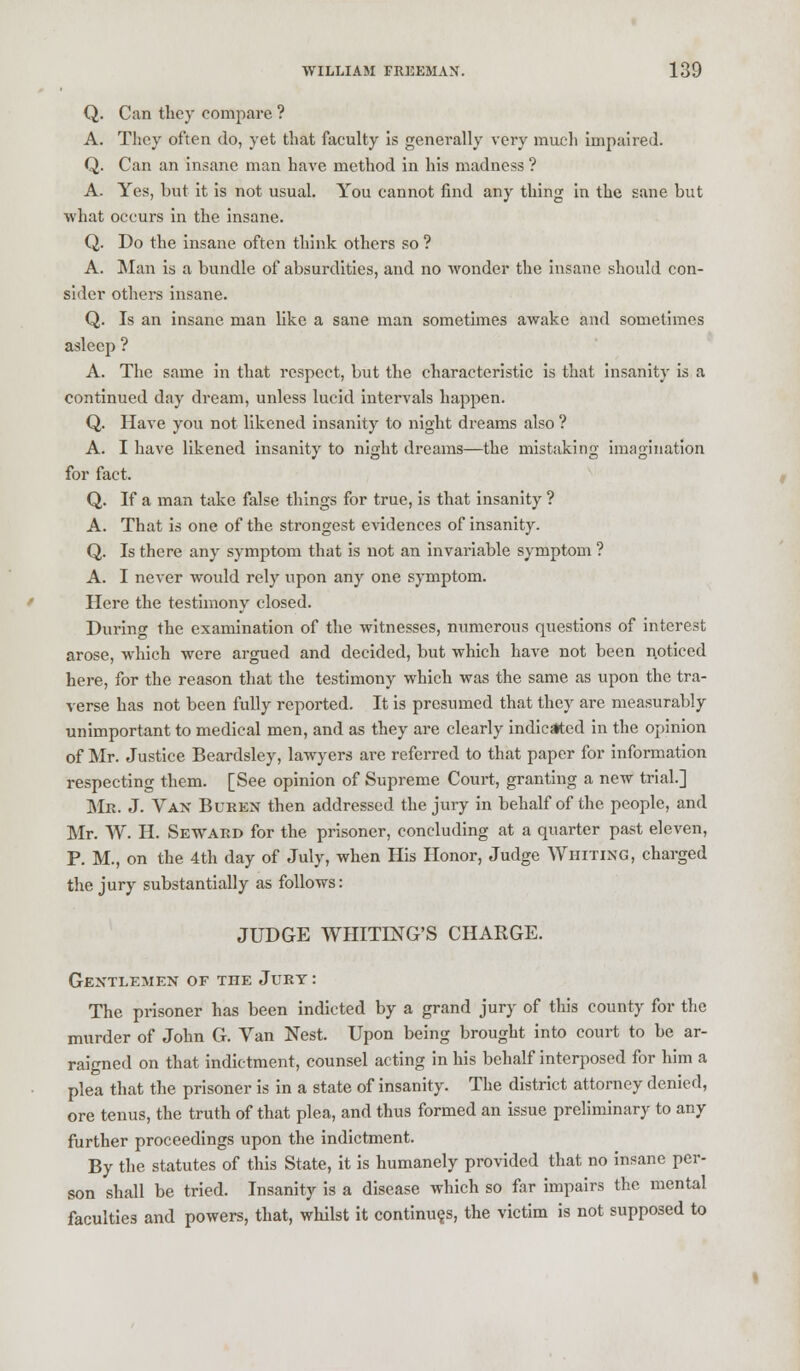 Q. Can they compare ? A. They often do, yet that faculty is generally very much impaired. Q. Can an insane man have method in his madness ? A. Yes, but it is not usual. You cannot find any thing in the sane but what occurs in the insane. Q. Do the insane often think others so ? A. Man is a bundle of absurdities, and no wonder the insane should con- sider others insane. Q. Is an insane man like a sane man sometimes awake and sometimes asleep ? A. The same in that respect, but the characteristic is that insanity is a continued day dream, unless lucid intervals happen. Q. Have you not likened insanity to night dreams also ? A. I have likened insanity to night dreams—the mistaking imagination for fact. Q. If a man take false things for true, is that insanity ? A. That is one of the strongest evidences of insanity. Q. Is there any symptom that is not an invariable symptom ? A. I never would rely upon any one symptom. Here the testimony closed. During the examination of the witnesses, numerous questions of interest arose, which were argued and decided, but which have not been noticed here, for the reason that the testimony which was the same as upon the tra- verse has not been fully reported. It is presumed that they are measurably unimportant to medical men, and as they are clearly indicated in the opinion of Mr. Justice Beardsley, lawyers are referred to that paper for information respecting them. [See opinion of Supreme Court, granting a new trial.] Mr. J. Van Buren then addressed the jury in behalf of the people, and Mr. W. H. Seward for the prisoner, concluding at a quarter past eleven, P. M., on the 4th day of July, when His Honor, Judge Whiting, charged the jury substantially as follows: JUDGE WHITING'S CHAKGE. Gentlemen of the Jury : The prisoner has been indicted by a grand jury of this county for the murder of John G. Van Nest. Upon being brought into court to be ar- raigned on that indictment, counsel acting in his behalf interposed for him a plea that the prisoner is in a state of insanity. The district attorney denied, ore tenus, the truth of that plea, and thus formed an issue preliminary to any further proceedings upon the indictment. By the statutes of this State, it is humanely provided that no insane per- son shall be tried. Insanity is a disease which so far impairs the mental faculties and powers, that, whilst it continues, the victim is not supposed to