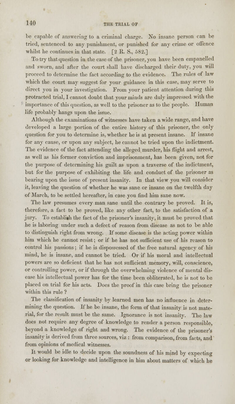 be capable of answering to a criminal charge. No insane person can be tried, sentenced to any punishment, or punished for any crime or offence whilst he continues in that state. [2 R. S., 582.] To try that question in the case of the prisoner, you have been empanelled and sworn, and after the court shall have discharged their duty, you will proceed to determine the fact according to the evidence. The rules of law which the court may suggest for your guidance in this case, may serve to direct you in your investigation. From your patient attention during this protracted trial, I cannot doubt that your minds are duly impressed with the importance of this question, as well to the prisoner as to the people. Human life probably hangs upon the issue. Although the examinations of witnesses have taken a wide range, and have developed a large portion of the entire history of this prisoner, the only question for you to determine is, whether he is at present insane. If insane for any cause, or upon any subject, he cannot be tried upon the indictment. The evidence of the fact attending the alleged murder, his flight and arrest, as well as his former conviction and imprisonment, has been given, not for the purpose of determining his guilt as upon a traverse of the indictment, but for the purpose of exhibiting the life and conduct of the prisoner as bearing upon the issue of present insanity. In that view you will consider it, leaving the question of whether he was sane or insane on the twelfth day of March, to be settled hereafter, in case you find him sane now. The law presumes every man sane until the contrary be proved. It is, therefore, a fact to be proved, like any other fact, to the satisfaction of a jury. To establish the fact of the prisoner's insanity, it must be proved that he is laboring under such a defect of reason from disease as not to be able to distinguish right from wrong. If some disease is the acting power within him which he cannot resist; or if he has not sufficient use of his reason to control his passions; if he is dispossessed of the free natural agency of his mind, he is insane, and cannot be tried. Or if his moral and intellectual powers are so deficient that he has not sufficient memory, will, conscience, or controlling power, or if through the overwhelming violence of mental dis- ease his intellectual power has for the time been obliterated, he is not to be placed on trial for his acts. Does the proof in this case bring the prisoner within this rule ? The classification of insanity by learned men has no influence in deter- mining the question. If he be insane, the form of that insanity is not mate- rial, for the result must be the same. Ignorance is not insanity. The law does not require any degree of knowledge to render a person responsible, beyond a knowledge of right and wrong. The evidence of the prisoner's insanity is derived from three sources, viz : from comparison, from facts, and from opinions of medical witnesses. It would be idle to decide upon the soundness of his mind by expecting or looking for knowledge and intelligence in him about matters of which he