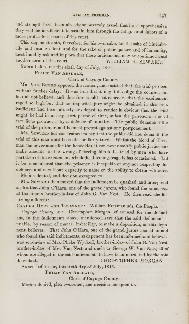 and strength have been already so severely taxed that he is apprehensive they will be insufficient to sustain him through the fatigue and labors of a more protracted session of this court. This deponent doth, therefore, for his own sake, for the sake of his imbe- cile and insane client, and for the sake of public justice and of humanity, most humbly ask and implore that these indictments may be continued until another term of this court. WILLIAM II. SEWARD. Sworn before me this sixth day of July, 18-16. Philip Van Arsdale, Clerk of Cayuga County. Mr. Van Buren opposed the motion, and insisted that the trial proceed without further delay. It was true that it might disoblige the counsel, but he did not believe, and therefore would not concede, that the excitement raged so high but that an impartial jury might be obtained in this case. Sufficient had been already developed to render it obvious that the trial might be had in a very short period of time, unless the prisoner's counsel saw fit to protract it by a defence of insanity. The public demanded the trial of the prisoner, and he must protest against any postponement. Mr. Seward felt constrained to say that the public did not demand the trial of this man until he could be fairly tried. Whilst the blood of Free- man can never atone for the homicides, it can never satisfy public justice nor make amends for the wrong of forcing him to be tried by men who have partaken of the excitement which the Fleming tragedy has occasioned. Let it be remembered that the prisoner is incapable of any act respecting his defence, and is without capacity to name or the ability to obtain witnesses. Motion denied, and decision excepted to. Mr. Seward then moved that the indictment be quashed, and interposed a plea that John O'Hara, one of the grand jurors, who found the same, was at the time a brother-in-law of John G. Van Nest. He then read the fol- lowing affidavit: Cayuga Oyer and Terminer : William Freeman ads. the People. Cayuga County, ss: Christopher Morgan, of counsel for the defend- ant, in the indictments above mentioned, says that the said defendant is unable, by reason of mental imbecility, to make a deposition, as this depo- nent believes. That John O'Hara, one of the grand jurors named in and who found the said indictments, as deponent has been informed and believes, was son-in-law of Mrs. Phebe Wyckoff, brother-in-law of John G. Van Nest, brother-in-law of Mrs. Van Nest, and uncle to George W. Van Nest, all of whom are alleged in the said indictments to have been murdered by the said defendant. CHRISTOPHER MORGAN. Sworn before me, this sixth day of July, 1846. Philip Van Arsdale, Clerk of Cayuga County. Motion denied, plea overruled, and decision excepted to.