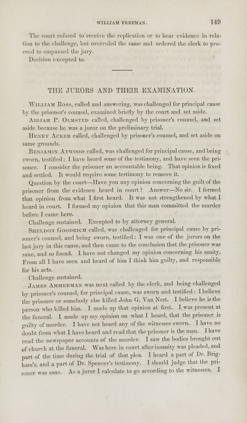 The court refused to receive the replication or to hear evidence in rela- tion to the challenge, but overruled the same and ordered the clerk to pro- ceed to einpannel the jury. Decision excepted to. THE JURORS AND THEIR EXAMINATION. William Ross, called and answering, was challenged for principal cause by the prisoner's counsel, examined briefly by the court and set aside. Abijah P. Olmsted called, challenged by prisoner's counsel, and set aside because he was a juror on the preliminary trial. Henry Acker called, challenged by prisoner's counsel, and set aside on same grounds. Benjamin Atvyood called, was challenged for principal cause, and being sworn, testified: I have heard some of the testimony, and have seen the pri- soner. I consider the prisoner an accountable being. That opinion is fixed and settled. It would require some testimony to remove it. Question by the court—Have you any opinion concerning the guilt of the prisoner from the evidence heard in court ? Answer—No sir. I formed that opinion from what I first heard. It was not strengthened by what I heard in court. I formed my opinion that this man committed the murder before I came here. Challenge sustained. Excepted to by attorney general. Sheldon Goodrich called, was challenged for principal cause by pri- soner's counsel, and being sworn, testified: I was one of the jurors on the last jury in this cause, and then came to the conclusion that the prisoner was sane, and so found. I have not changed my opinion concerning his sanity. From all I have seen and heard of him I think him guilty, and responsible for his acts. Challenge sustained. JAMES Ammerman was next called by the clerk, and being challenged by prisoner's counsel, for principal cause, was sworn and testified: I believe the prisoner or somebody else killed John G. Van Nest. I believe he is the person who killed him. I made up that opinion at first. I was present at the funeral. I made up my opinion on what I heard, that the prisoner is o-uilty of murder. I have not heard any of the witnesses sworn. I have no doubt from what I have heard and read that the prisoner is the man. I have read the newspaper accounts of the murder. I saw the bodies brought out of church at the funeral. Was here in court after insanity was pleaded, and part of the time during the trial of that plea. I heard a part of Dr. Brig- ham's, and a part of Dr. Spencer's testimony. I should judge that the pri- soner was sane. As a juror I calculate to go according to the witnesses. I