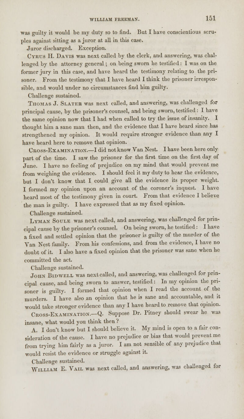 ■was guilty it -would be my duty so to find. But I have conscientious scru- ples against sitting as a juror at all in this case. Juror discharged. Exception. Cyrus H. Davis was next called by the clerk, and answering, was chal- lenged by the attorney general; on being sworn he testified: I was on the former jury in this case, and have heard the testimony relating to the pri- soner. From the testimony that I have heard I think the prisoner irrespon- sible, and would under no circumstances find him guilty. Challenge sustained. Thomas J. Slater was next called, and answering, was challenged for principal cause, by the prisoner's counsel, and being sworn, testified: I have the same opinion now that I had when called to try the issue of insanity. I thought him a sane man then, and the evidence that I have heard since has strengthened my opinion. It would require stronger evidence than any I have heard here to remove that opinion. Cross-Examination.—I did not know Van Nest. I have been here only part of the time. I saw the prisoner for the first time on the first day of June. I have no feeling of prejudice on my mind that would prevent me from weighing the evidence. I should feel it my duty to hear the evidence, but I don't know that I could give all the evidence its proper weight. I formed my opinion upon an account of the coroner's inquest. I have heard most of the testimony given in court. From that evidence I believe the man is guilty. I have expressed that as my fixed opinion. Challenge sustained. Lyman Soule was next called, and answering, was challenged for prin- cipal cause by the prisoner's counsel. On being sworn, he testified: I have a fixed and settled opinion that the prisoner is guilty of the murder of the Van Nest family. From his confessions, and from the evidence, I have no doubt of it. I also have a fixed opinion that the prisoner was sane when he committed the act. Challenge sustained. John Bidwell was next called, and answering, was challenged for prin- cipal cause, and being sworn to answer, testified: In my opinion the pri- soner is guilty. I formed that opinion when I read the account of the murders. I have also an opinion that he is sane and accountable, and it would take stronger evidence than any I have heard to remove that opinion. Cross-Examination.—Q. Suppose Dr. Pitney should swear he was insane, what would you think then ? A. I don't know but I should believe it. My mind is open to a fair con- sideration of the cause. I have no prejudice or bias that would prevent me from trying him fairly as a juror. I am not sensible of any prejudice that would resist the evidence or struggle against it. Challenge sustained. William E. Vail was next called, and answering, was challenged for