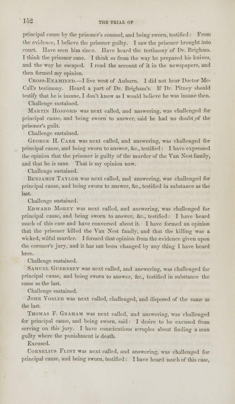 principal cause by the prisoner's counsel, and being sworn, testified : From the evidence, I believe the prisoner guilty. I saw the prisoner brought into court. Have seen him since. Have heard the testimony of Dr. Brigham. I think the prisoner sane. I think so from the way he prepared his knives, and the way he escaped. I read the account of it in the newspapers, and then formed my opinion. Cross-Examixed.—I live west of Auburn. I did not hear Doctor Me- Call's testimony. Heard a part of Dr. Brigham's. If Dr. Pitney should testify that he is insane, I don't know as I would believe he was insane then. Challenge sustained. Martin Hosford was next called, and answering, was challenged for principal cause, and being sworn to answer, said he had no doubt of the prisoner's guilt. Challenge sustained. George H. Carr was next called, and answering, was challenged for principal cause, and being sworn to answer, &c, testified: I have expressed the opinion that the prisoner is guilty of the murder of the Van Nest family, and that he is sane. That is my opinion now. Challenge sustained. Benjamin Taylor was next called, and answering, was challenged for principal cause, and being sworn to answer, &c, testified in substance as the last. Challenge sustained. Edward Morey was next called, and answering, was challenged for principal cause, and being sworn to answer, &c, testified: I have heard much of this case and have conversed about it. I have formed an opinion that the prisoner killed the Van Nest family, and that the killing was a wicked, wilful murder. I formed that opinion from the evidence given upon the coroner's jury, and it has not been changed by any thing I have heard here. Challenge sustained. Samuel Guernsey was next called, and answering, was challenged for principal cause, and being sworn to answer, &c, testified in substance the same as the last. Challenge sustained. John Vosler was next called, challenged, and disposed of the same as the last. Thomas F. Graham was next called, and answering, was challenged for principal cause, and being sworn, said: I desire to be excused from serving on this jury. I have conscientious scruples about finding a man guilty where the punishment is death. Excused. Cornelius Flint was next called, and answering, was challenged for principal cause, and being sworn, testified: I have heard much of this case,