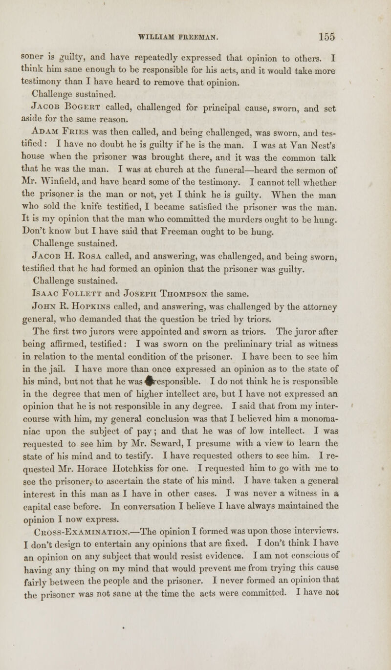 soner Is guilty, and have repeatedly expressed that opinion to others. I think him sane enough to be responsible for his acts, and it would take more testimony than I have heard to remove that opinion. Challenge sustained. Jacob Bogert called, challenged for principal cause, sworn, and set aside for the same reason. Adam Fries was then called, and being challenged, was sworn, and tes- tified : I have no doubt he is guilty if he is the man. I was at Van Nest's house when the prisoner was brought there, and it was the common talk that he was the man. I was at church at the funeral—heard the sermon of Mr. Winfield, and have heard some of the testimony. I cannot tell whether the prisoner is the man or not, yet I think he is guilty. When the man who sold the knife testified, I became satisfied the prisoner was the man. It is my opinion that the man who committed the murders ought to be hung. Don't know but I have said that Freeman ought to be hung. Challenge sustained. Jacob H. Rosa called, and answering, was challenged, and being sworn, testified that he had formed an opinion that the prisoner was guilty. Challenge sustained. Isaac Follett and Joseph Thompson the same. John R. Hopkins called, and answering, was challenged by the attorney general, who demanded that the question be tried by triors. The first two jurors were appointed and sworn as triors. The juror after being affirmed, testified: I was sworn on the preliminary trial as witness in relation to the mental condition of the prisoner. I have been to see him in the jail. I have more than once expressed an opinion as to the state of his mind, but not that he was ^responsible. I do not think he is responsible in the degree that men of higher intellect are, but I have not expressed an opinion that he is not responsible in any degree. I said that from my inter- course with him, my general conclusion was that I believed him a monoma- niac upon the subject of pay; and that he was of low intellect. I was requested to see him by Mr. Seward, I presume with a view to learn the state of his mind and to testify. I have requested others to see him. I re- quested Mr. Horace Hotchkiss for one. I requested him to go with me to see the prisoner, to ascertain the state of his mind. I have taken a general interest in this man as I have in other cases. I was never a witness in a capital case before. In conversation I believe I have always maintained the opinion I now express. Cross-Examination.—The opinion I formed was upon those interviews. I don't design to entertain any opinions that are fixed. I don't think I have an opinion on any subject that would resist evidence. I am not conscious of having any thing on my mind that would prevent me from trying this cause fairly between the people and the prisoner. I never formed an opinion that the prisoner was not sane at the time the acts were committed. I have not