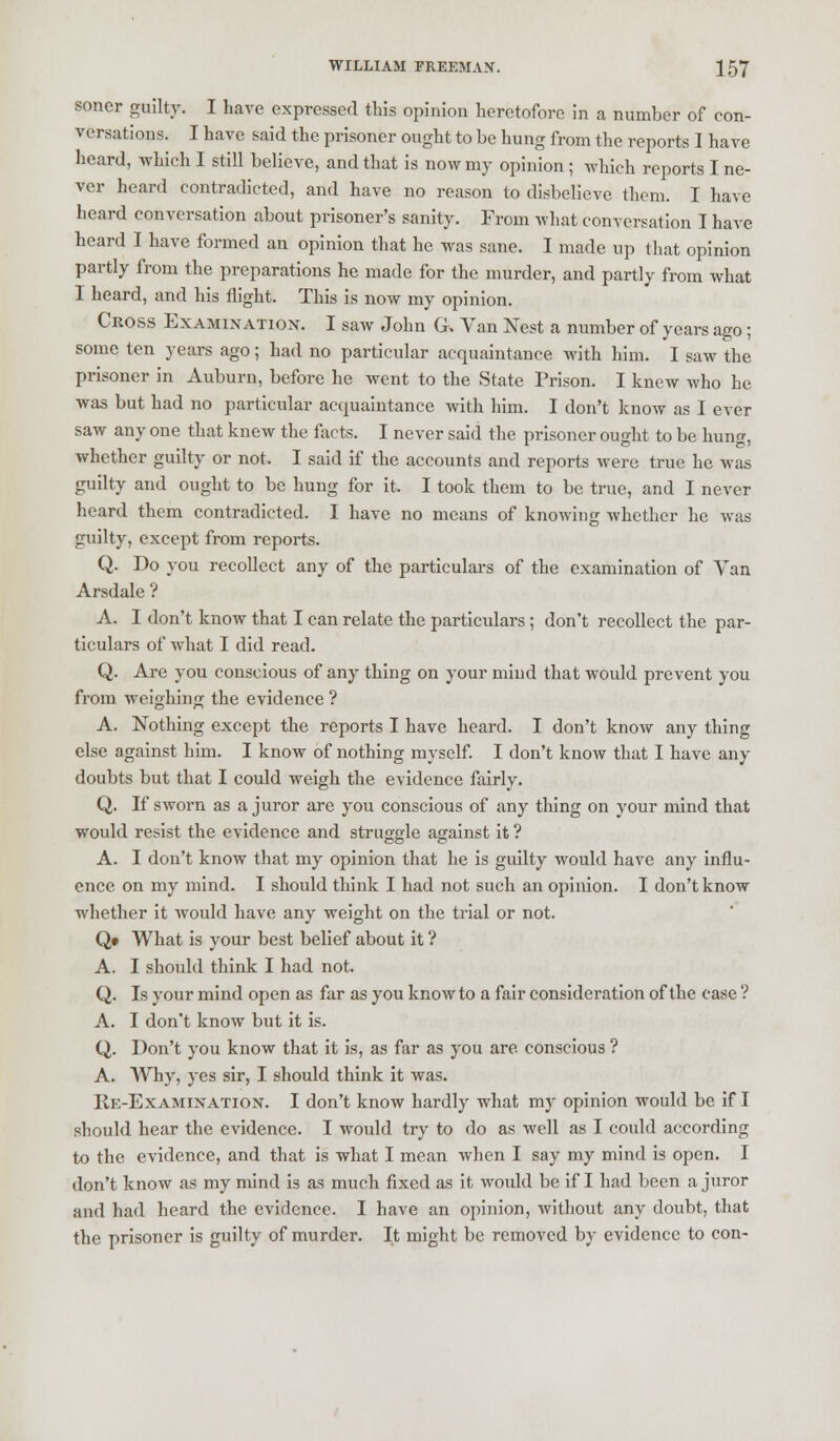 soner guilty. I Lave expressed this opinion heretofore in a number of con- versations. I have said the prisoner ought to be hung from the reports I have heard, which I still believe, and that is now my opinion ; which reports I ne- ver heard contradicted, and have no reason to disbelieve them. I have heard conversation about prisoner's sanity. From what conversation I have heard I have formed an opinion that he was sane. I made up that opinion partly from the preparations he made for the murder, and partly from what I heard, and his flight. This is now my opinion. Cross Examination. I saw John G. Van Nest a number of years ago; some ten years ago; had no particular acquaintance with him. I saw the prisoner in Auburn, before he went to the State Prison. I knew who he was but had no particular acquaintance with him. I don't know as I ever saw any one that knew the facts. I never said the prisoner ought to be hung, whether guilty or not. I said if the accounts and reports were true he was guilty and ought to be hung for it. I took them to be true, and I never heard them contradicted. I have no means of knowing whether he was guilty, except from reports. Q. Do you recollect any of the particulars of the examination of Van Arsdale ? A. I don't know that I can relate the particulars ; don't recollect the par- ticulars of what I did read. Q. Are you conscious of any thing on your mind that would prevent you from weighing the evidence ? A. Nothing except the reports I have heard. I don't know any thing else against him. I know of nothing myself. I don't know that I have any doubts but that I could weigh the evidence fairly. Q. If sworn as a juror are you conscious of any thing on your mind that would resist the evidence and struggle against it ? A. I don't know that my opinion that he is guilty would have any influ- ence on my mind. I should think I had not such an opinion. I don't know whether it would have any weight on the trial or not. Q» What is your best belief about it ? A. I should think I had not. Q. Is your mind open as far as you know to a fair consideration of the case ? A. I don't know but it is. Q. Don't you know that it is, as far as you are conscious ? A. Why, yes sir, I should think it was. Re-Examination. I don't know hardly what my opinion would be if I should hear the evidence. I would try to do as well as I could according to the evidence, and that is what I mean when I say my mind is open. I don't know as my mind is as much fixed as it would be if I had been a juror and had heard the evidence. I have an opinion, without any doubt, that the prisoner is guilty of murder. It might be removed by evidence to con-