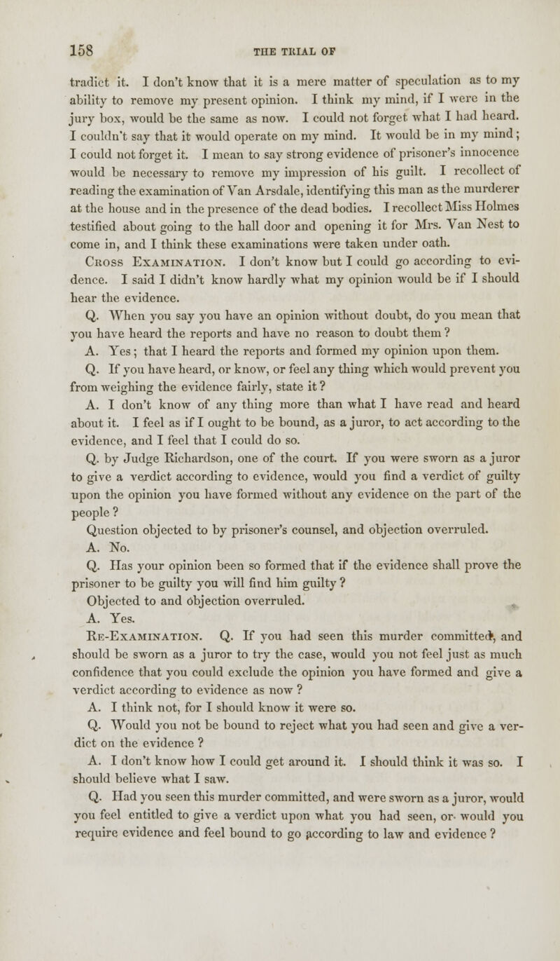 tradict it. I don't know that it is a mere matter of speculation as to my ability to remove my present opinion. I think my mind, if I were in the jury box, would be the same as now. I could not forget what I had heard. I couldn't say that it would operate on my mind. It would be in my mind ; I could not forget it. I mean to say strong evidence of prisoner's innocence would be necessary to remove my impression of his guilt. I recollect of reading the examination of Van Arsdale, identifying this man as the murderer at the house and in the presence of the dead bodies. I recollect Miss Holmes testified about going to the hall door and opening it for Mrs. Van Nest to come in, and I think these examinations were taken under oath. Cross Examination. I don't know but I could go according to evi- dence. I said I didn't know hardly what my opinion would be if I should hear the evidence. Q. When you say you have an opinion without doubt, do you mean that you have heard the reports and have no reason to doubt them ? A. Yes; that I heard the reports and formed my opinion upon them. Q. If you have heard, or know, or feel any thing which would prevent you from weighing the evidence fairly, state it ? A. I don't know of any thing more than what I have read and heard about it. I feel as if I ought to be bound, as a juror, to act according to the evidence, and I feel that I could do so. Q. by Judge Richardson, one of the court. If you were sworn as a juror to give a verdict according to evidence, would you find a verdict of guilty upon the opinion you have formed without any evidence on the part of the people ? Question objected to by prisoner's counsel, and objection overruled. A. No. Q. Has your opinion been so formed that if the evidence shall prove the prisoner to be guilty you will find him guilty ? Objected to and objection overruled. A. Yes. Re-Examination. Q. If you had seen this murder committed, and should be sworn as a juror to try the case, would you not feel just as much confidence that you could exclude the opinion you have formed and give a verdict according to evidence as now ? A. I think not, for I should know it were so. Q. Would you not be bound to reject what you had seen and give a ver- dict on the evidence ? A. I don't know how I could get around it. I should think it was so. I should believe what I saw. Q. Had you seen this murder committed, and were sworn as a juror, would you feel entitled to give a verdict upon what you had seen, or- would you require evidence and feel bound to go according to law and evidence ?