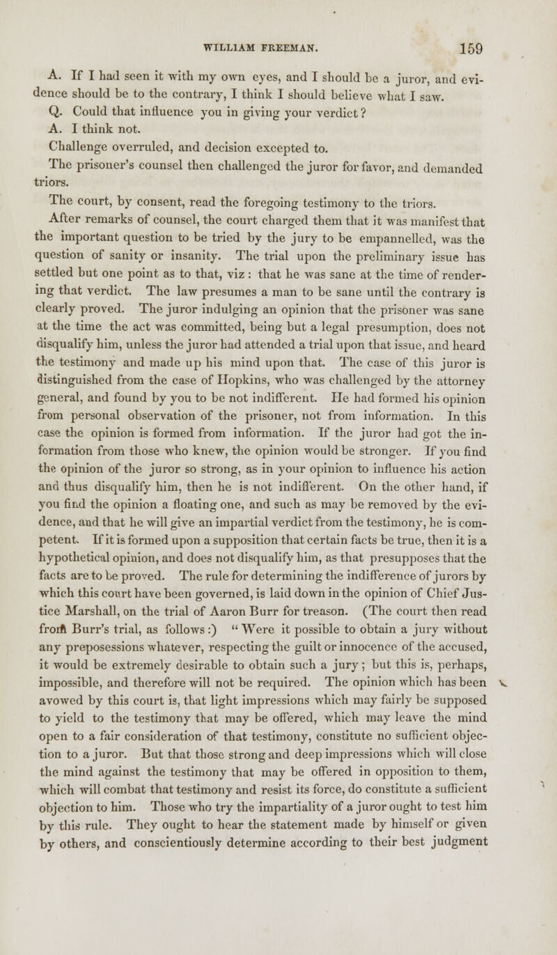 A. If I had seen it with my own eyes, and I should be a juror, and evi- dence should be to the contrary, I think I should believe what I saw. Q. Could that influence you in giving your verdict ? A. I think not. Challenge overruled, and decision excepted to. The prisoner's counsel then challenged the juror for favor, and demanded triors. The court, by consent, read the foregoing testimony to the triors. After remarks of counsel, the court charged them that it was manifest that the important question to be tried by the jury to be empannelled, was the question of sanity or insanity. The trial upon the preliminary issue has settled but one point as to that, viz : that he was sane at the time of render- ing that verdict. The law presumes a man to be sane until the contrary is clearly proved. The juror indulging an opinion that the prisoner was sane at the time the act was committed, being but a legal presumption, does not disqualify him, unless the juror had attended a trial upon that issue, and heard the testimony and made up his mind upon that. The case of this juror is distinguished from the case of Hopkins, who was challenged by the attorney general, and found by you to be not indifferent. He had formed his opinion from personal observation of the prisoner, not from information. In this case the opinion is formed from information. If the juror had got the in- formation from those who knew, the opinion would be stronger. If you find the opinion of the juror so strong, as in your opinion to influence his action and thus disqualify him, then he is not indifferent. On the other hand, if you find the opinion a floating one, and such as may be removed by the evi- dence, and that he will give an impartial verdict from the testimony, he is com- petent. If it is formed upon a supposition that certain facts be true, then it is a hypothetical opinion, and does not disqualify him, as that presupposes that the facts are to be proved. The rule for determining the indifference of jurors by which this court have been governed, is laid down in the opinion of Chief Jus- tice Marshall, on the trial of Aaron Burr for treason. (The court then read from Burr's trial, as follows :)  Were it possible to obtain a jury without any preposessions whatever, respecting the guilt or innocence of the accused, it would be extremely desirable to obtain such a jury; but this is, perhaps, impossible, and therefore will not be required. The opinion which has been avowed by this court is, that light impressions which may fairly be supposed to yield to the testimony that may be offered, which may leave the mind open to a fair consideration of that testimony, constitute no sufficient objec- tion to a juror. But that those strong and deep impressions which will close the mind against the testimony that may be offered in opposition to them, which will combat that testimony and resist its force, do constitute a sufficient objection to him. Those who try the impartiality of a juror ought to test him by this rule. They ought to hear the statement made by himself or given by others, and conscientiously determine according to their best judgment