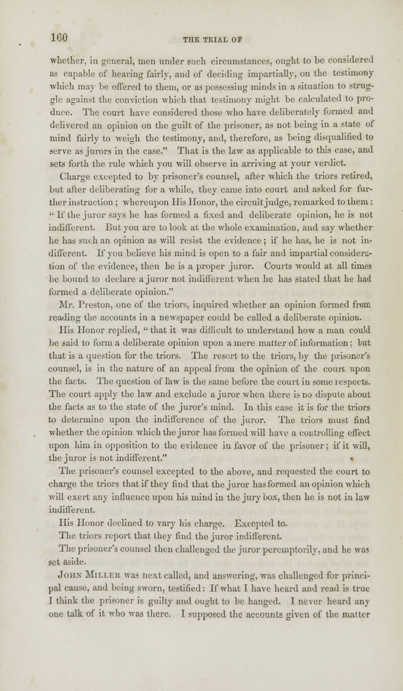 whether, in general, men under such circumstances, ought to be considered as capable of hearing fairly, and of deciding impartially, on the testimony which may be offered to them, or as possessing minds in a situation to strug- gle against the conviction which that testimony might be calculated to pro- duce. The court have considered those who have deliberately formed and delivered an opinion on the guilt of the prisoner, as not being in a state of mind fairly to weigh the testimony, and, therefore, as being disqualified to serve as jurors in the case. That is the law as applicable to this case, and sets forth the rule which you will observe in arriving at your verdict. Charge excepted to by prisoner's counsel, after which the triors retired, but after deliberating for a while, they came into court and asked for fur- ther instruction ; whereupon His Honor, the circuit judge, remarked to them :  If the juror says he has formed a fixed and deliberate opinion, he is not indifferent. But you are to look at the whole examination, and say whether he has such an opinion as will resist the evidence; if he has, he is not in- different. If you believe his mind is open to a fair and impartial considera- tion of the evidence, then he is a proper juror. Courts would at all times be bound to declare a juror not indifferent when he has stated that he had formed a deliberate opinion. Mr. Preston, one of the triors, inquired whether an opinion formed from reading the accounts in a newspaper could be called a deliberate opinion. His Honor replied,  that it was difficult to understand how a man could be said to form a deliberate opinion upon a mere matter of information; hut that is a question for the triors. The resort to the triors, by the prisoner's counsel, is in the nature of an appeal from the opinion of the court upon the facts. The question of law is the same before the court in some respects. The court apply the law and exclude a juror when there is no dispute about the facts as to the state of the juror's mind. In this case it is for the triors to determine upon the indifference of the juror. The triors must find whether the opinion which the juror has formed will have a controlling effect upon him in opposition to the evidence in favor of the prisoner; if it will, the juror is not indifferent. * The prisoner's counsel excepted to the above, and requested the court to charge the triors that if they find that the juror has formed an opinion which will exert any influence upon his mind in the jury box, then he is not in law indifferent. His Honor declined to vary his charge. Excepted to. The triors report that they find the juror indifferent. The prisoner's counsel then challenged the juror peremptorily, and he was set aside. John Miller was next called, and answering, was challenged for princi- pal cause, and being sworn, testified: If what I have heard and read is true I think the prisoner is guilty and ought to be hanged. I never heard any one talk of it who was there. I supposed the accounts given of the matter