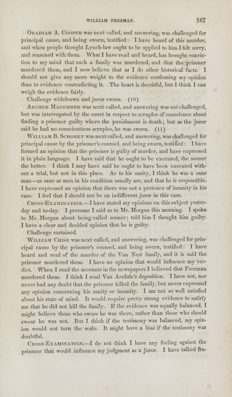 Obadiah A. Cooper was next called, and answering, was challenged for principal cause, and being sworn, testified: I have heard of this murder, and when people thought Lynch-law ought to be applied to him I felt sorry, and reasoned with them. What I have read and heard, has brought convic- tion to my mind that such a family was murdered, and that the prisoner murdered them, and I now believe that as I do other historical facts. I should not give any more weight to the evidence confirming my opinion than to evidence contradicting it. The heart is deceitful, but I think I can weigh the evidence fairly. Challenge withdrawn and juror sworn. (10) Archer Macomber was next called, and answering was not challenged, but was interrogated by the court in respect to scruples of conscience about finding a prisoner guilty where the punishment is death; but as the juror said he had no conscientious scruples, he was sworn. (11) William B. Schobey was next called, and answering, was challenged for principal cause by the prisoner's counsel, and being sworn, testified: I have formed an opinion that the prisoner is guilty of murder, and have expressed it in plain language. I have said that he ought to be executed, the sooner the better. I think I may have said he ought to have been executed with- out a trial, but not in this place. As to his sanity, I think he was a sane man—as sane as men in his condition usually are, and that he is responsible. I have expressed an opinion that there was not a pretence of insanity in his case. I feel that I should not be an indifferent juror in this case. Cross-Examixatiox.—I have stated my opinions on this subject yester- day and to-day. I presume I said so to Mr. Morgan this morning. I spoke to Mr. Morgan about being called sooner; told him I thought him guilty. I have a clear and decided opinion that he is guilty. Challenge sustained. William Crise was next called, and answering, was challenged for prin- cipal cause by the prisoner's counsel, and being sworn, testified: I have heard and read of the murder of the Van Nest family, and it is said the prisoner murdered them. I have no opinion that would influence my ver- dict. When I read the accounts in the newspapers I believed that Freeman murdered them. I think I read Van Arsdale's deposition. I have not, nor never had any doubt that the prisoner killed the family, but never expressed any opinion concerning his sanity or insanity. I am not so well satisfied about his state of mind. It would require pretty strong evidence to satisfy me that he did not kill the family. If the evidence was equally balanced, I might believe those who swore he was there, rather than those who should swear he was not. But I think if the testimony was balanced, my opin- ion would not turn the scale. It might have a bias if the testimony was doubtful. Cross-Examixation.—I do not think I have any feeling against the prisoner that would influence my judgment as a juror. I have talked fre-