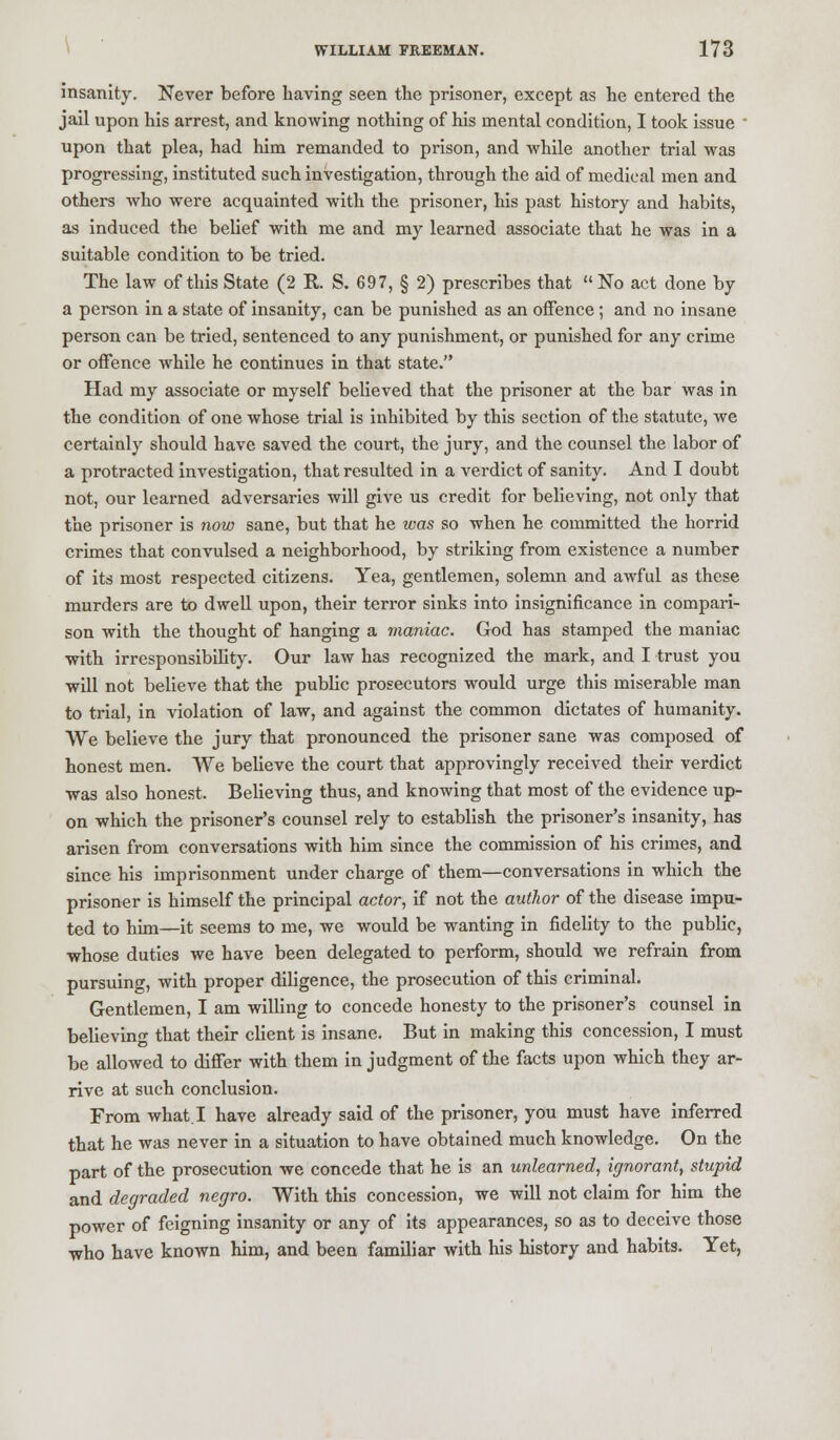 insanity. Never before having seen the prisoner, except as he entered the jail upon his arrest, and knowing nothing of his mental condition, I took issue upon that plea, had him remanded to prison, and while another trial was progressing, instituted such investigation, through the aid of medical men and others who were acquainted with the prisoner, his past history and habits, as induced the belief with me and my learned associate that he was in a suitable condition to be tried. The law of this State (2 K. S. 697, § 2) prescribes that  No act done by a person in a state of insanity, can be punished as an offence ; and no insane person can be tried, sentenced to any punishment, or punished for any crime or offence while he continues in that state. Had my associate or myself believed that the prisoner at the bar was in the condition of one whose trial is inhibited by this section of the statute, we certainly should have saved the court, the jury, and the counsel the labor of a protracted investigation, that resulted in a verdict of sanity. And I doubt not, our learned adversaries will give us credit for believing, not only that the prisoner is now sane, but that he was so when he committed the horrid crimes that convulsed a neighborhood, by striking from existence a number of its most respected citizens. Yea, gentlemen, solemn and awful as these murders are to dwell upon, their terror sinks into insignificance in compari- son with the thought of hanging a maniac. God has stamped the maniac with irresponsibility. Our law has recognized the mark, and I trust you will not believe that the public prosecutors would urge this miserable man to trial, in violation of law, and against the common dictates of humanity. We believe the jury that pronounced the prisoner sane was composed of honest men. We believe the court that approvingly received their verdict was also honest. Believing thus, and knowing that most of the evidence up- on which the prisoner's counsel rely to establish the prisoner's insanity, has arisen from conversations with him since the commission of his crimes, and since his imprisonment under charge of them—conversations in which the prisoner is himself the principal actor, if not the author of the disease impu- ted to him—it seems to me, we would be wanting in fidelity to the public, whose duties we have been delegated to perform, should we refrain from pursuing, with proper diligence, the prosecution of this criminal. Gentlemen, I am willing to concede honesty to the prisoner's counsel in believing that their client is insane. But in making this concession, I must be allowed to differ with them in judgment of the facts upon which they ar- rive at such conclusion. From what. I have already said of the prisoner, you must have inferred that he was never in a situation to have obtained much knowledge. On the part of the prosecution we concede that he is an unlearned, ignorant, stupid and degraded negro. With this concession, we will not claim for him the power of feigning insanity or any of its appearances, so as to deceive those who have known him, and been familiar with his history and habits. Yet,