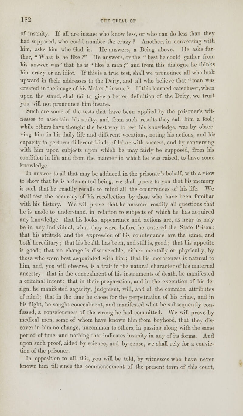 of insanity. If all are insane, who know less, or who can do less than they had supposed, who could number the crazy ? Another, in conversing with him, asks him who God is. He answers, a Being above. He asks fur- ther,  What is he like ? He answers, or the  best he could gather from his answer was that he is  like a man; and from this dialogue he thinks him crazy or an idiot. If this is a true test, shall we pronounce all who look upward in their addresses to the Deity, and all who believe that  man was created in the image of his Maker, insane ? If this learned catechiser, when upon the stand, shall fail to give a better definition of the Deity, we trust you will not pronounce him insane. Such are some of the tests that have been applied by the prisoner's wit- nesses to ascertain his sanity, and from such results they call him a fool; while others have thought the best way to test his knowledge, was by obser- ving him in his daily life and different vocations, noting his actions, and his capacity to perform different kinds of labor with success, and by conversing with him upon subjects upon which he may fairly be supposed, from his condition in life and from the manner in which he was raised, to have some knowledge. In answer to all that may be adduced in the prisoner's behalf, with a view to show that he is a demented being, we shall prove to you that his memory is such that he readily recalls to mind all the occurrences of his life. We shall test the accuracy of his recollection by those who have been familiar with his history. We will prove that he answers readily all questions that he is made to understand, in relation to subjects of which he has acquired any knowledge; that his looks, appearance and actions are, as near as may be in any individual, what they were before he entered the State Prison; that his attitude and the expression of his countenance are the same, and both hereditary; that his health has been, and still is, good ; that his appetite is good; that no change is discoverable, either mentally or physically, by those who were best acquainted with him; that his moroseness is natural to him, and, you will observe, is a trait in the natural character of his maternal ancestry; that in the concealment of his instruments of death, he manifested a criminal intent; that in their preparation, and in the execution of his de- sign, he manifested sagacity, judgment, will, and all the common attributes of mind; that in the time he chose for the perpetration of his crime, and in his flight, he sought concealment, and manifested what he subsequently con- fessed, a consciousness of the wrong he had committed. We will prove by medical men, some of whom have known him from boyhood, that they dis- cover in him no change, uncommon to others, in passing along with the same period of time, and nothing that indicates insanity in any of its forms. And upon such proof, aided by science, and by sense, we shall rely for a convic- tion of the prisoner. In opposition to all this, you will be told, by witnesses who have never known him till since the commencement of the present term of this court,