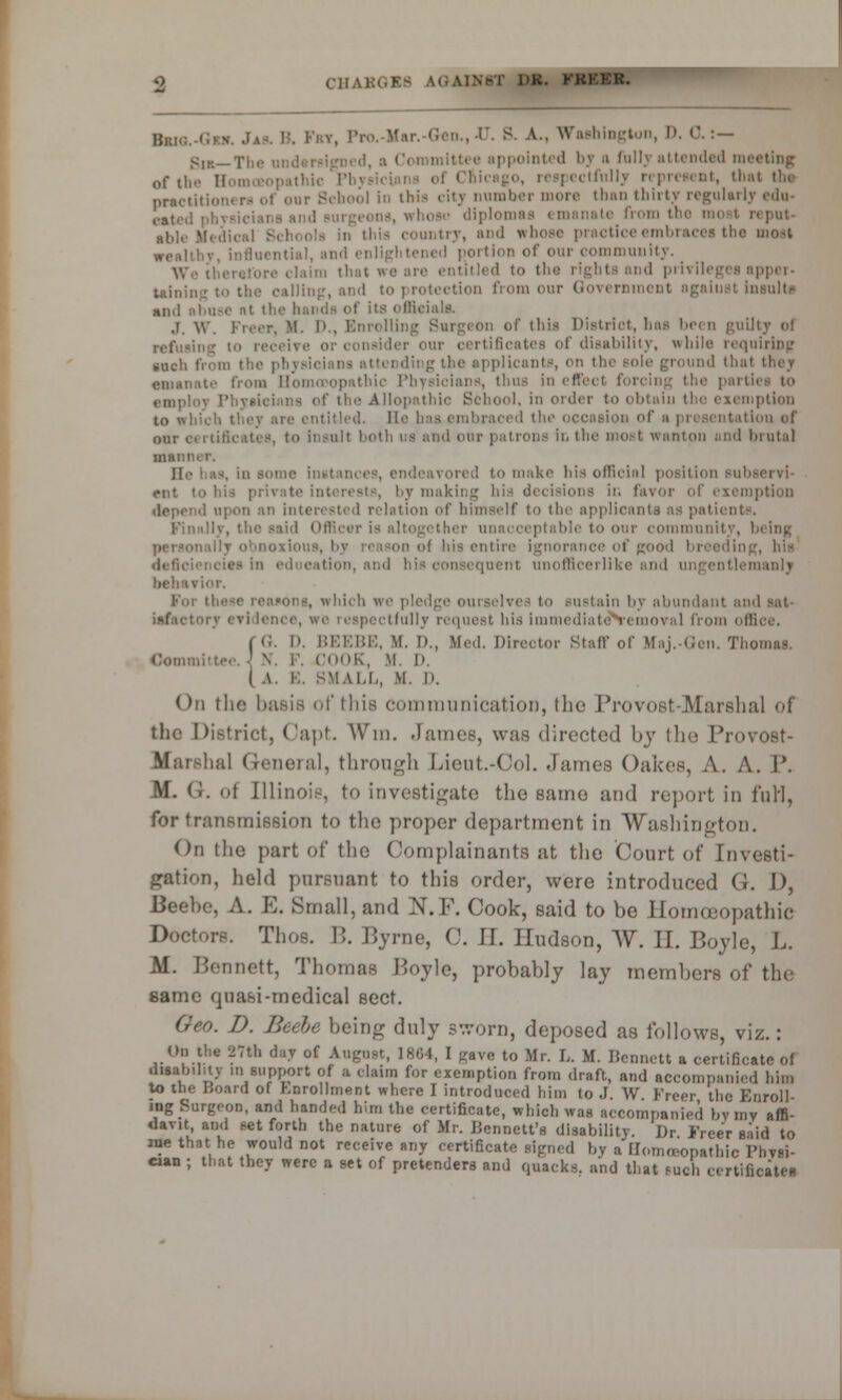 Bki,:. . . Fry, Pro ' , E. 8. A., Washington, D. 0. :— v;lf._1'i:, ippointed by a fully attended meeting of the Hon Chicago, reepectfulJy represent, that the practitioni ra of our School in this city number more than thirty regularly edu- (.at(,,l diplomas emanate from re put- al,],, >• ,, this country, and whose practice embraces the most weohliv, influential, and enligl tened portion of our community. lairo that we are entitled to the rights and privileges apper- tainin '■' ,',imi <>ur Government agaiust insults and abuse at the ts officiala J. W. Freer, M. D., Enrolling Surgeon of this District, lms been guilty of \c or consider cur certificates of disability, while requiring such from the phj g the applicants, on the sole ground that emanate from Somatopathic Physicians, thus in effect forcing the parti I Phyaicinna of the Allopathic School, in order to obtain the exemption to which they arc entitled. Be I ion of a presentation of our c< i tificates, to insult both us and our patrons in the most wanton and brutal main He baa, in some instances, endeavored to make his official position Sul rut to te interests, by making his decisions in fa\ mption depend upon an interested relation of himself to the applicants as patio ! Officer is altogether unacceptable to our community, being Ol his entire ignorance of good bl tin education, and bis consequent unofficerlike and ungentlemanly behavior. Foi I tlich we pledge- ourselves to sustain by abundant and sat- tlullv request his immediateN'emoval from office. ( 0. D. BEEBE, M. I)., Med. Director Stafl' of Mai.-Gen. Thomas. Oommi I COOK, M. D. ( A. B. BMALL, M. D. On the basis of this communication, the Provost-Marshal of the District, Capt. Win. James, was directed by the Provost- Marshal General, through Lieut.-Col. .lames Oakes, A. A. P. M. GK of Illinois, to investigate the same and report in furl, for transmission to the proper department in Washington. On the part of the Complainants at the Court of Investi- gation, held pursuant to this order, were introduced (i. I), Beebe, A. E. Small, and N.F. Cook, said to be Homoeopathic Doctors. Thos. B. Byrne, C. H. Hudson, W. II. Boyle, L. M. Bennett, Thomas Boyle, probably lay members of the same quasi-medical sect. Geo. D. Beebe being duly sworn, deposed as follows, viz.: On the 27th day of August, 1804, I gave to Mr. L. M. Dennett a certificate of disability in support of a claim for exemption from draft, and accompanied him to ine Board of hnrollment where I introduced him to J. W Freer the Enroll- ing Surgt-on, and handed him the certificate, which was accompanied by my affi- davit, and set forth the nature of Mr. Bennett's disability. lh Freer said to me that he would not receive any certificate signed by a Homoeopathic Physi- cian ; that they were a set of pretenders and quacks, and that Buch certificates