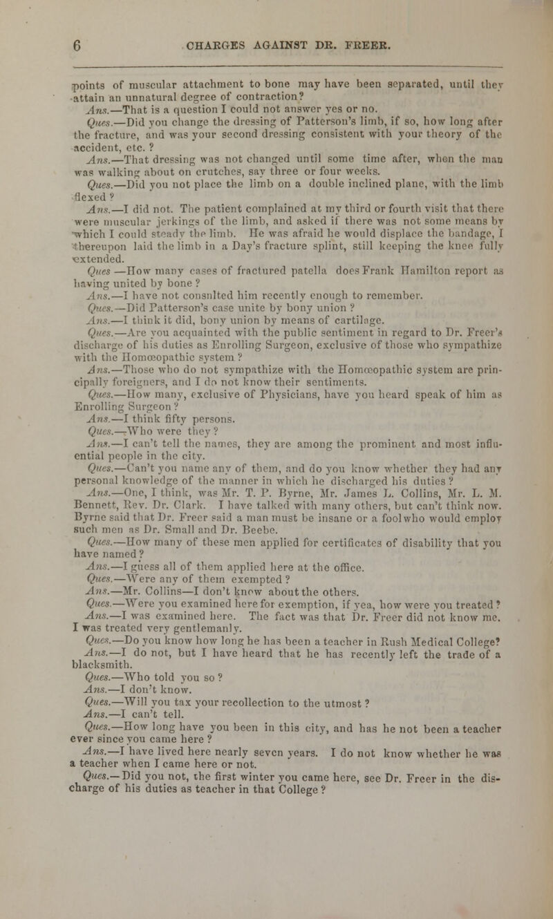 points of muscular attachment to bone may have been separated, until they attain an unnatural degree of contraction? jins.—That is a question I could not answer yes or no. Ques.—Did you change the dressing of Patterson's limb, if so, how long after the fracture, and was your second dressing consistent with your theory of the accident, etc. ? Ans.—That dressing was not changed until some time after, when the man was walking about on crutches, say three or four weeks. Ques.—Did you not place the limb on a double inclined plane, with the limb flexed? Ans.—I did not. The patient complained at my third or fourth visit that there were muscular jerkings of the limb, and asked if there was not some means by which I could steady the limb. lie was afraid he would displace the bandage, [ thereupon laid the limb in a Day's fracture splint, still keeping the knee fully extended. Ques—How many cases of fractured patella does Frank Hamilton report as having united by bone ? Ans.—I have not consulted him recently enough to remember. Ques. —Did Patterson's case unite by bony union ? Ans.—I think it did, bony union by means of cartilage. Ques.—Are you acquainted with the public sentiment in regard to Dr. Freer'* discharge of his duties as Enrolling Surgeon, exclusive of those who sympathize with the Homoeopathic system ? Ans.—Those who do not sympathize with the Homoeopathic system are prin- cipally foreigners, and I dr> not know their sentiments. Ques.—IIow many, exclusive of Physicians, have you heard speak of him as Enrolling Surgeon ? Ans.—I think fifty persons. Ques.—Who were they ? Ana.—I can't tell the names, they are among the prominent and most influ- ential people in the city. Ques.—Can't you name any of them, and do you know whether they had any personal knowledge of the manner in which he discharged his duties ? Ans.—One, I think, was Mr. T. P. Byrne, Mr. James L. Collins, Mr. L. M. Bennett, Rev. Dr. Clark. I have talked with many others, but can't think now. Byrne said that Dr. Freer said a man must be insane or a foolwho would employ such men as Dr. Small and Dr. Beebe. Ques.—How many of these men applied for certificates of disability that you have named ? Ans.—I guess all of them applied here at the office. Ques.—Were any of them exempted? Ans.—Mr. Collins—I don't know about the others. Ques.—Were you examined here for exemption, if yea, how were you treated ? Ans.—I was examined here. The fact was that Dr. Freer did not know me. I was treated very gentlemanly. Ques.—Do you know how long he has been a teacher in Rush Medical College? Ans.— I do not, but I have heard that he has recently left the trade of a blacksmith. Ques.—Who told you so ? Ans.—I don't know. Ques.—Will you tax your recollection to the utmost ? Ans.—I can't tell. Ques.—How long have you been in this city, and has he not been a teacher ever since you came here ? Ans.—\ have lived here nearly seven years. I do not know whether he was a teacher when I came here or not. Ques.— Did you not, ihe first winter you came here, see Dr. Freer in the dis- charge of his duties as teacher in that College ?