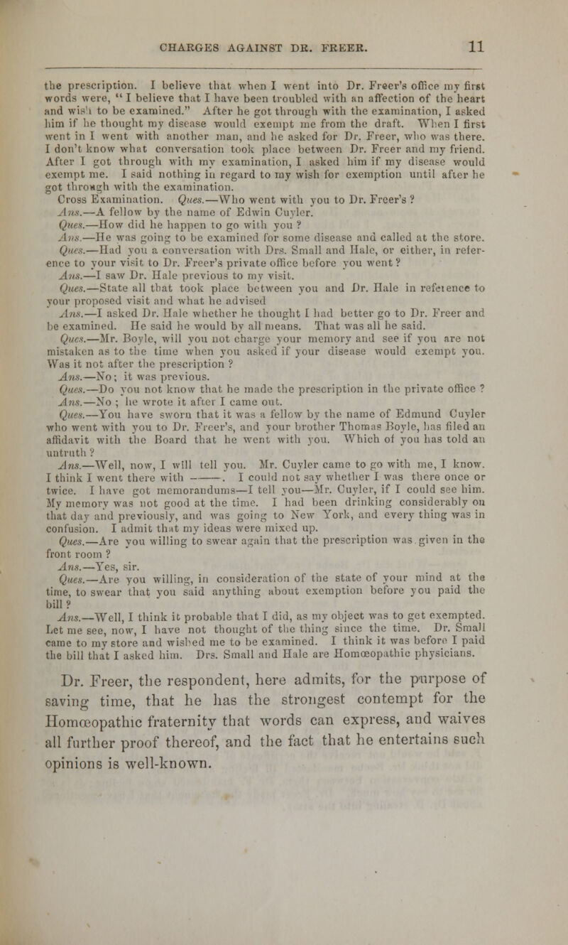 the prescription. I believe that when I went into Dr. Freer's office my first words were,  I believe that I have been troubled with an affection of the heart and wis'i to be examined. After he got through with the examination, I asked him if he thought my disease would exempt me from the draft. When I first went in I went with another man, and he asked for Dr. Freer, who was there. I don't know what conversation took place between Dr. Freer and my friend. After I got through with my examination, I asked him if my disease would exempt me. I said nothing in regard to my wish for exemption until after he got through with the examination. Cross Examination. Ques.—Who went with you to Dr. Freer's ? .—A fellow by the name of Edwin Curler. Ques.—How did he happen to go with you ? Ana.—He was going to be examined for some disease and called at the store. Ques.—Had you a conversation with Drs, Small and Hale, or cither, in refer- ence to your visit to Dr. Freer's private ofliec before you went? —I saw Dr. Hale previous to my visit. Que*.—State all that took place between you and Dr. Hale in refeience to your proposed visit and what he advised Ana.—I asked Dr. Hale whether he thought I had better go to Dr. Freer and he examined. He said ho would by all means. That was all he said. Ques.—Mr. Boyle, will you not charge your memory and see if you are not mistaken as to the time when you asked if your disease would exempt you. Was it not after the prescription ? Ana.—No; it was previous. Ques.—Do you not know that he made the prescription in the private office ? Ann.—No ; lie wrote it after I came out. Ques.—You have sworn that it was a fellow by the name of Edmund Cuyler who went with you to Dr. Freer's, and your brother Thomas Boyle, has filed an affidavit with the Board that he went with you. Which of you has told an untruth '? Ans.—Well, now, I will tell you. Mr. Cuyler came to go with me, I know. I think I went there with . I could not say whether I was there once or twice. I have got memorandums—I tell you—Mr. Cuyler, if I could sec him. My memory was not good at the time. I had been drinking considerably on that day and previously, and was going to New York, and every thing was in confusion. I admit that my ideas were mixed up. Ques,—Are you willing to swear again that the prescription was.given in the front room ? Ans.—Yes, sir. Ques.—Are you willing, in consideration of the state of your mind at the time, to swear that you said anything about exemption before you paid the bill ? Ans.—Well, I think it probable that I did, as my object was to get exempted. Let me see, now, I have not thought of the thing since the time. Dr. Small came to my store and wished me to be examined. I think it was before I paid the bill that I asked him. Drs. Small and Hale are Homoeopathic physicians. Dr. Freer, the respondent, here admits, for the purpose of saving time, that he has the strongest contempt for the Homoeopathic fraternity that words can express, and waives till further proof thereof, and the fact that he entertains such opinions is well-known.