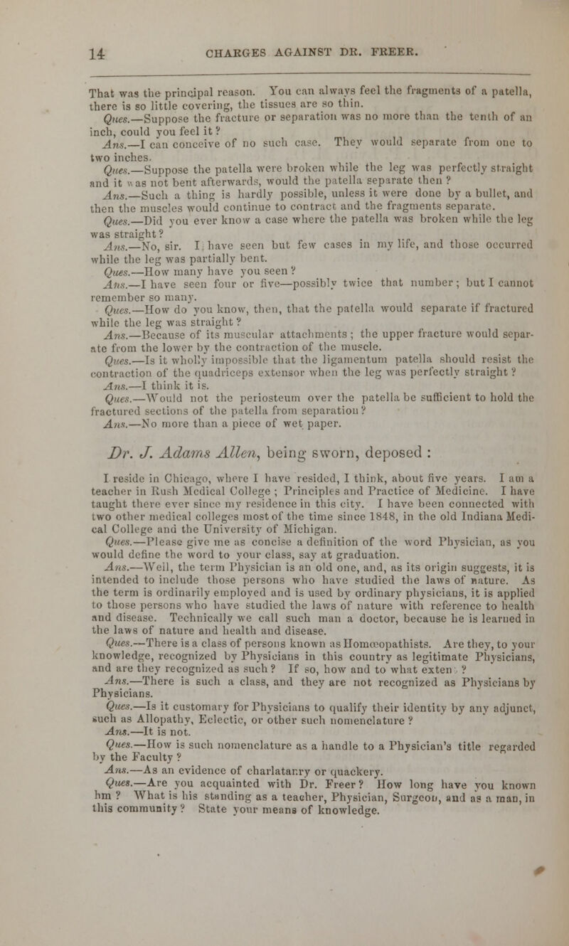 That was the principal reason. You can always feel the fragments of a patella, there is so little covering, the tissues are so thin. Ques.—Suppose the fracture or separation was no more than the tenth of an inch, could you feel it ? Ans. I can conceive of no such case. They would separate from one to two inches. Qne,s.—Suppose the patella were broken while the leg was perfectly straight and it v. as not bent afterwards, would the patella separate then ? Ans.—Such a thing is hardly possible, unless it were done by a bullet, and then the muscles would continue to contract and the fragments separate. Ques.—Did you ever know a case where the patella was broken while the leg was straight ? Ans.—No, sir. I, have seen but few cases in my life, and those occurred while the leg was partially bent. Ques.—How many have you seen ? Ans.—I have seen four or five—possibly twice that number; but I cannot remember so many. Ques.—How do you know, then, that the patella would separate if fractured while the leg was straight? Ans.—Because of its muscular attachments ; the upper fracture would separ- ate from the lower by the contraction of the muscle. Ques.—Is it wholly impossible that the ligamentum patella should resist the contraction of the quadriceps extensor when the leg was perfectly straight ? Ans.—I think it is. Ques.—Would not the periosteum over the patella be sufficient to hold the fractured sections of the patella from separation? Ans.—No more than a piece of wet paper. Dr. J. Adams Allen, being sworn, deposed : I reside in Chicago, where I have resided, I think, about five years. I am a teacher in Iiush Medical College ; Principles and Practice of Medicine. I have taught there ever since my residence in this city. I have been connected with two other medical colleges most of the time since 1848, in the old Indiana Medi- cal College and the University of Michigan. Ques.—Please give me as concise a definition of the word Physician, as you would define the word to your class, say at graduation. Ans.—Weil, the term Physician is an old one, and, as its origin suggests, it is intended to include those persons who have studied the laws of nature. As the term is ordinarily employed and is used by ordinary physicians, it is applied to those persons who have studied the laws of nature with reference to health and disease. Technically we call such man a doctor, because he is learned in the laws of nature and health and disease. Ques.—There is a class of persons known as llomcvopathists. Are they, to your knowledge, recognized by Physicians in this country as legitimate Physicians, and are they recognized as such ? If so, how and to what exten ? ■Ans.—There is such a class, and they are not recognized as Physicians by Physicians. Ques.—Is it customary for Physicians to qualify their identity by any adjunct, such as Allopathy, Eclectic, or other such nomenclature ? Ans.—It is not. Ques.—How is such nomenclature as a handle to a Physician's title regarded by the Faculty ? Ans.—As an evidence of charlatanry or quackery. Ques.—Are you acquainted with Dr. Freer? How long have you known hm ? What is his standing as a teacher, Physician, Surgeon, and as a man, in this community ? State your means of knowledge.