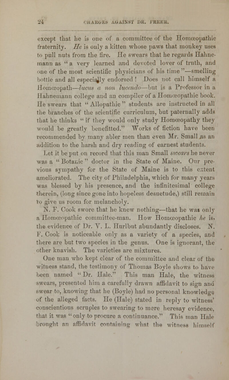 except that he is one of a committee of the Homoeopathic fraternity. He is only a kitten whose paws that monkey uses to pull nuts from the lire. He swears that he regards Hahne- mann as  a very learned and devoted lover of truth, and one of the most scientific physicians of his time —smelling bottle and all especially endorsed ! Does not call himself a Homoeopath—lucus a non lucendo—hvX is a Professor in a Hahnemann college and an compiler of a Homoeopathic book. He swears that Allopathic students are instructed in all the branches of the scientific curriculum, but paternally adds that he thinks  if they would only study Homoeopathy they would be greatly benefitted/' Works of fiction have been recommended by many abler men than even Mr. Small #8 an addition to the harsh and dry reading of earnest students. Let it be put on record that this man Small swears he never was a  Botanic  doctor in the State of Maine. Our pre- vious sympathy for the State of Maine is to this c;:tent ameliorated. The city of Philadelphia, which for many years was blessed by his presence, and the infinitesimal college therein, (long 6iuce gone into hopeless desuetude,) still remain To give us room for melancholy. N. F. Cook swore that he knew nothing—that he was only a Homoeopathic committee-man. How Homoeopathic he is* the evidence of Dr. V. L. Hurlbnt abundantly discloses. N. F. Cook is noticeable only as a variety of a species, and there are but two species in the genus. One is ignorant, the other knavish. The varieties are mixtures. One man who kept clear of the committee and clear of the witness stand, the testimony of Thomas Boyle shows to have been named  Dr. Hale. This man Hale, the witness swears, presented him a carefully drawn affidavit to sign and swear to, knowing that he (Boyle) had no personal knowledge of the alleged facts. He (Hale) stated in reply to witness' conscientious scruples to swearing to mere heresay evidence, that it was only to procure a continuance. This man Hale brought an affidavit containing what the witness himself