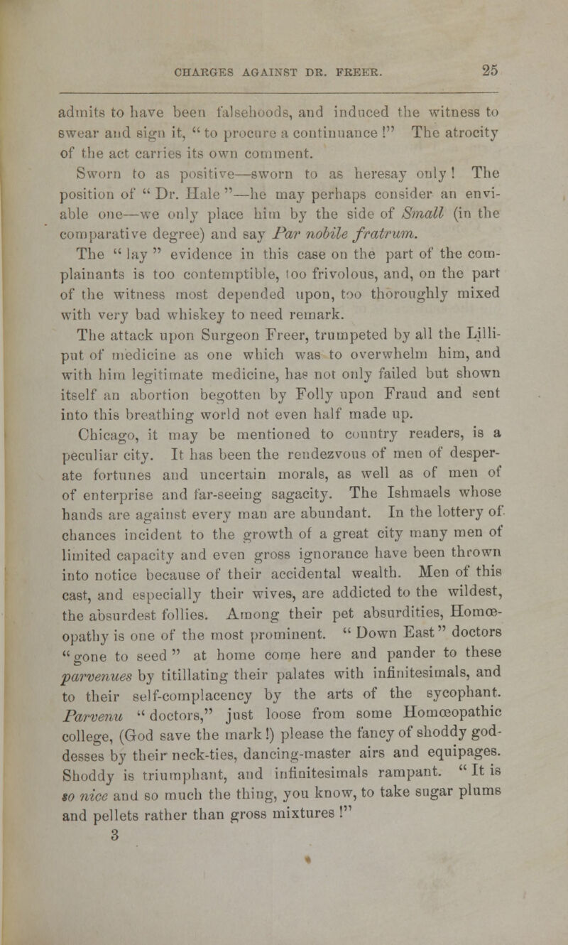 admits to have been falsehoods, and induced the witness to Bwear and sign it,  to procure a continuance ! The atrocity of the act carries its own comment. Sworn to as positive—sworn to as heresay only ! The position of  Dr. Hale —he may perhaps consider an envi- able one—we only place him by the side of Small (in the comparative degree) and say Par nobile fratrum. The  lay  evidence in this case on the part of the com- plainants is too contemptible, loo frivolous, and, on the part of the witness most depended upon, too thoroughly mixed with very bad whiskey to need remark. The attack upon Surgeon Freer, trumpeted by all the Lilli- put of medicine as one which was to overwhelm him, and with him legitimate medicine, has not only failed but shown itself an abortion begotten by Folly upon Fraud and sent into this breathing world not even half made up. Chicago, it may be mentioned to country readers, is a peculiar city. It has been the rendezvous of men of desper- ate fortunes and uncertain morals, as well as of men of of enterprise and far-seeing sagacity. The Ishmaels whose hands are against every man are abundant. In the lottery of chances incident to the growth of a great city many men of limited capacity and even gross ignorance have been thrown into notice because of their accidental wealth. Men of this cast, and especially their wives, are addicted to the wildest, the absnrdest follies. Among their pet absurdities, Homoe- opathy is one of the most prominent.  Down East doctors gone to seed at home come here and pander to these parvenues by titillating their palates with infinitesimals, and to their self-complacency by the arts of the sycophant. Parvenu  doctors, just loose from some Homoeopathic college, (God save the mark!) please the fancy of shoddy god- desses by their neck-ties, dancing-master airs and equipages. Shoddy is triumphant, and infinitesimals rampant.  It is to nice and so much the thing, you know, to take sugar plums and pellets rather than gross mixtures ! 3