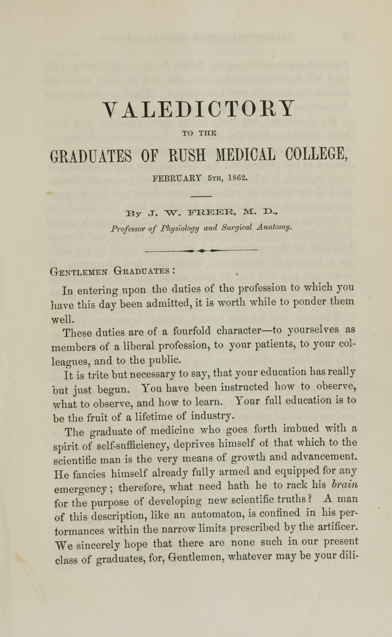 VALEDICTORY TO THE GRADUATES OF RUSH MEDICAL COLLEGE, FEBRUARY 5th, 1862. By- J. W. FREER, M.. T>., Professor of Physiology and Surgical Anatomy. Gentlemen Graduates : In entering npon the duties of the profession to which you have this day been admitted, it is worth while to ponder thern well. These duties are of a fourfold character—to yourselves as members of a liberal profession, to your patients, to your col- leagues, and to the public. It is trite but necessary to say, that your education has really but just begun. Tou have been instructed how to observe, what to observe, and how to learn. Your full education is to be the fruit of a lifetime of industry. The graduate of medicine who goes forth imbued with a spirit of self-sufficiency, deprives himself of that which to the scientific man is the very means of growth and advancement. He fancies himself already fully armed and equipped for any emergency; therefore, what need hath he to rack his brain for the purpose of developing new scientific truths ? A man of this description, like an automaton, is confined in his per- formances within the narrow limits prescribed by the artificer. We sincerely hope that there are none such in our present class of graduates, for, Gentlemen, whatever may be your dili-