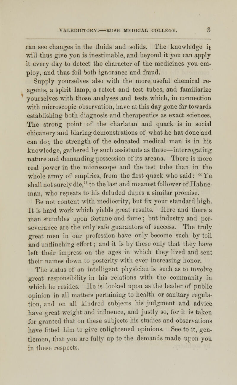 can see changes in the fluids and solids. The knowledge it will thus give you is inestimable, and beyond it you can apply it every day to detect the character of the medicines you em- ploy, and thus foil both ignorance and fraud. Supply yourselves also with the more useful chemical re- agents, a spirit lamp, a retort and test tubes, and familiarize yourselves with those analyses and tests which, in connection with microscopic observation, have at this day gone far towards establishing both diagnosis and therapeutics as exact sciences. The strong point of the charlatan and quack is in social chicanery and blaring demonstrations of what he has done and can do; the strength of the educated medical man is in his knowledge, gathered by such assistants as these—interrogating nature and demanding possession of its arcana. There is more real power in the microscope and the test tube than in the whole army of empirics, from the first quack who said:  Ye shall not surely die, to the last and meanest follower of Hahne- man, who repeats to his deluded dupes a similar promise. Be not content with mediocrity, but fix your standard high. It is hard work which yields great results. Here and there a man stumbles upon fortune and fame ; but industry and per- severance are the only safe guarantors of success. The truly great men in our profession have only become such by toil and unflinching effort; and it is by these only that they have left their impress on the ages in which they lived and sent their names down to posterity with ever increasing honor. The status of an intelligent physician is such as to involve great responsibility in his relations with the community in which he resides. He is looked upon as the leader of public opinion in all matters pertaining to health or sanitary regula- tion, and on all kindred subjects his judgment and advice have great weight and influence, and justly so, for it is taken for granted that on these subjects his studies and observations have fitted him to give enlightened opinions. See to it, gen- tlemen, that you are fully up to the demands made upon you in these respects.