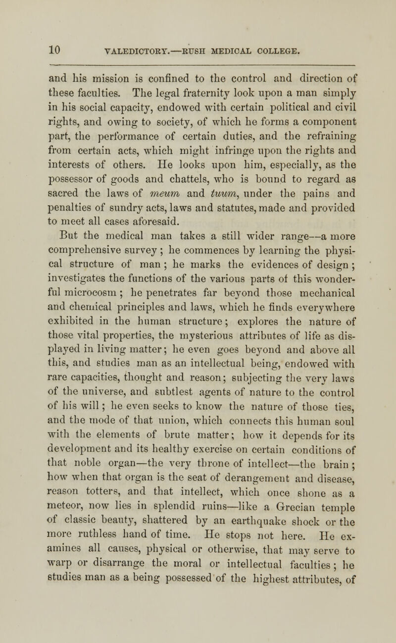 and his mission is confined to the control and direction of these faculties. The legal fraternity look upon a man simply in his social capacity, endowed with certain political and civil rights, and owing to society, of which he forms a component part, the performance of certain duties, and the refraining from certain acts, which might infringe upon the rights and interests of others. He looks upon him, especially, as the possessor of goods and chattels, who is bound to regard as sacred the laws of meum and tuum, nnder the pains and penalties of sundry acts, laws and statutes, made and provided to meet all cases aforesaid. But the medical man takes a still wider range—a more comprehensive survey ; he commences by learning the physi- cal structure of man ; he marks the evidences of design ; investigates the functions of the various parts of this wonder- ful microcosm; he penetrates far beyond those mechanical and chemical principles and laws, which he finds everywhere exhibited in the human structure; explores the nature of those vital properties, the mysterious attributes of life as dis- played in living matter; he even goes beyond and above all this, and studies man as an intellectual being, endowed with rare capacities, thought and reason; subjecting the very laws of the universe, and subtlest agents of nature to the control of his will; he even seeks to know the nature of those ties, and the mode of that union, which connects this human soul with the elements of brute matter; how it depends for its development and its healthy exercise on certain conditions of that noble organ—the very throne of intellect—the brain ; how when that organ is the seat of derangement and disease, reason totters, and that intellect, which once shone as a meteor, now lies in splendid ruins—like a Grecian temple of classic beauty, shattered by an earthquake shock or the more ruthless hand of time. He stops not here. He ex- amines all causes, physical or otherwise, that may serve to warp or disarrange the moral or intellectual faculties ; he studies man as a being possessed of the highest attributes, of