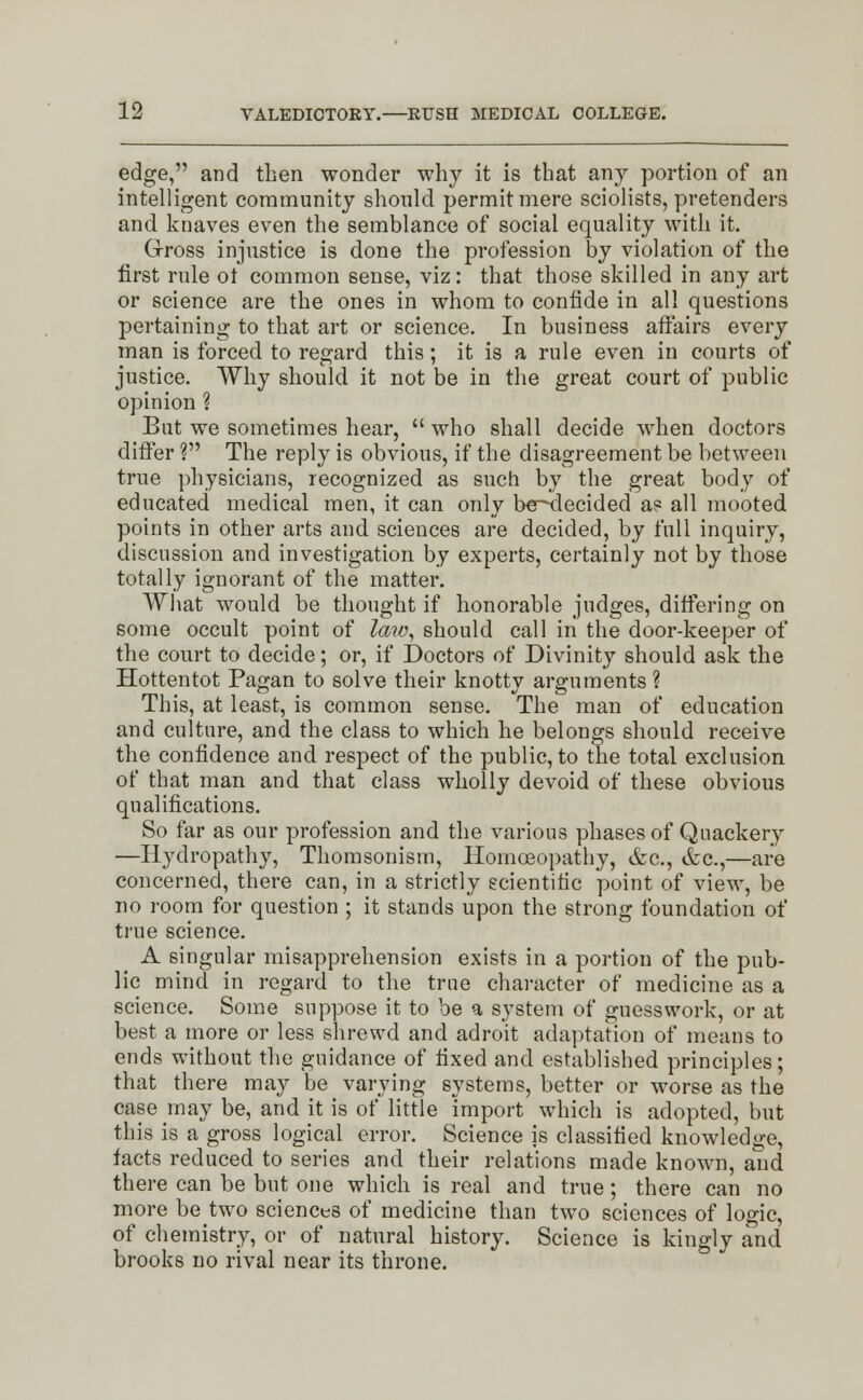 edge, and then wonder why it is that any portion of an intelligent community should permit mere sciolists, pretenders and knaves even the semblance of social equality with it. Gross injustice is done the profession by violation of the first rule ot common sense, viz: that those skilled in any art or science are the ones in whom to confide in all questions pertaining to that art or science. In business affairs every man is forced to regard this; it is a rule even in courts of justice. Why should it not be in the great court of public opinion ? But we sometimes hear,  who shall decide when doctors differ ? The reply is obvious, if the disagreement be between true physicians, recognized as such by the great body of educated medical men, it can only be^decided as all mooted points in other arts and. sciences are decided, by full inquiry, discussion and investigation by experts, certainly not by those totally ignorant of the matter. What would be thought if honorable judges, differing on some occult point of law, should call in the door-keeper of the court to decide; or, if Doctors of Divinity should ask the Hottentot Pagan to solve their knotty arguments ? This, at least, is common sense. The man of education and culture, and the class to which he belongs should receive the confidence and respect of the public, to the total exclusion of that man and that class wholly devoid of these obvious qualifications. So far as our profession and the various phases of Quackery —Hydropathy, Thomsonism, Homoeopathy, &c, &c,—are concerned, there can, in a strictly scientific point of view, be no room for question ; it stands upon the strong foundation of true science. A singular misapprehension exists in a portion of the pub- lic mind in regard to the true character of medicine as a science. Some suppose it to be a system of guesswork, or at best a more or less shrewd and adroit adaptation of means to ends without the guidance of fixed and established principles; that there may be varying systems, better or worse as the case may be, and it is of little import which is adopted, but this is a gross logical error. Science is classified knowledge, facts reduced to series and their relations made known, and there can be but one which is real and true; there can no more betwo sciences of medicine than two sciences of logic, of chemistry, or of natural history. Science is kingly and brooks no rival near its throne.