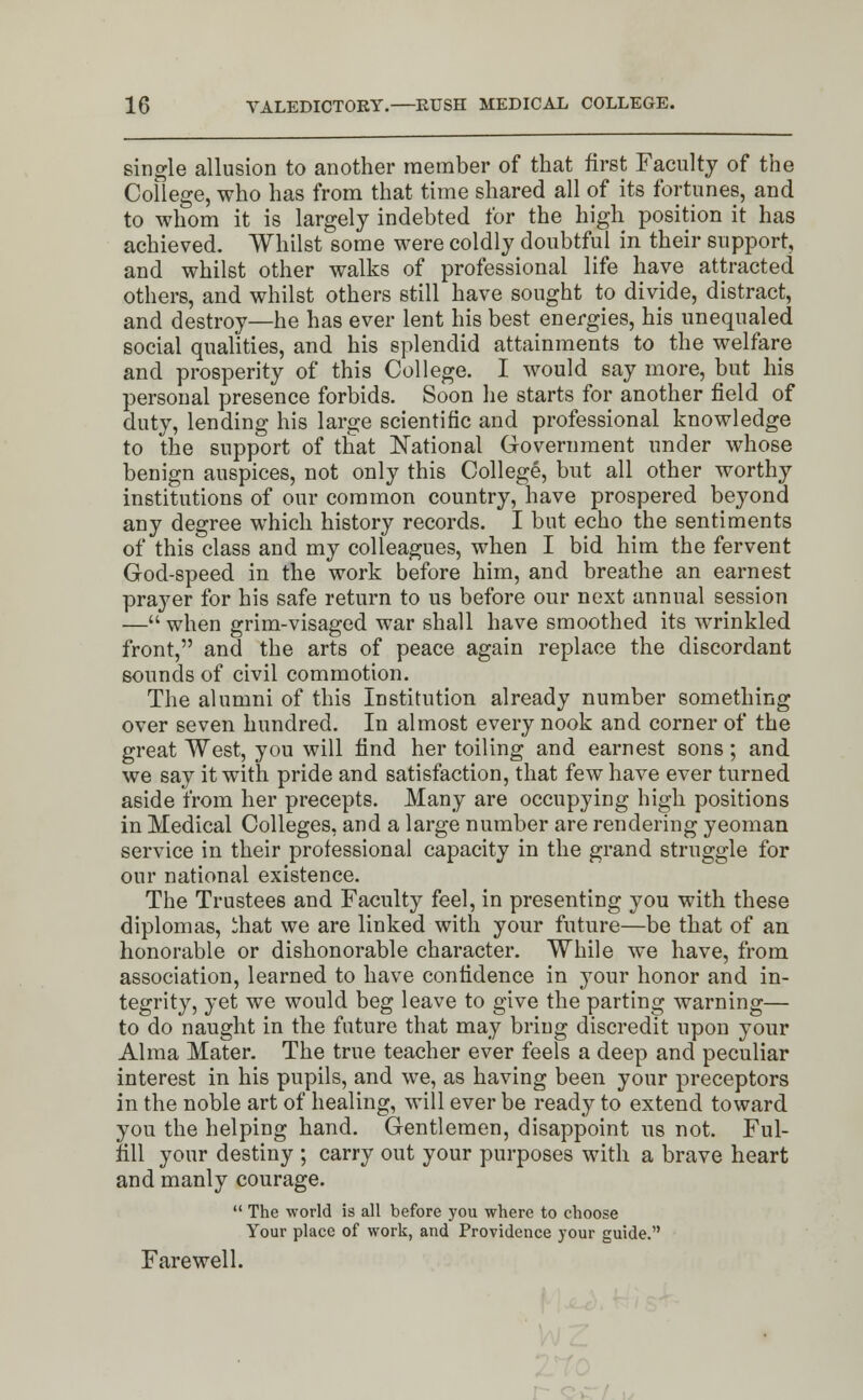 single allusion to another member of that first Faculty of the College, who has from that time shared all of its fortunes, and to whom it is largely indebted for the high position it has achieved. Whilst some were coldly doubtful in their support, and whilst other walks of professional life have attracted others, and whilst others still have sought to divide, distract, and destroy—he has ever lent his best energies, his unequaled social qualities, and his splendid attainments to the welfare and prosperity of this College. I would say more, but his personal presence forbids. Soon he starts for another field of duty, lending his large scientific and professional knowledge to the support of that National Government under whose benign auspices, not only this College, but all other worthy institutions of our common country, have prospered beyond any degree which history records. I but echo the sentiments of this class and my colleagues, when I bid him the fervent God-speed in the work before him, and breathe an earnest prayer for his safe return to us before our next annual session — when grim-visaged war shall have smoothed its wrinkled front, and the arts of peace again replace the discordant sounds of civil commotion. The alumni of this Institution already number something over seven hundred. In almost every nook and corner of the great West, you will find her toiling and earnest sons; and we say it with pride and satisfaction, that few have ever turned aside from her precepts. Many are occupying high positions in Medical Colleges, and a large number are rendering yeoman service in their professional capacity in the grand struggle for our national existence. The Trustees and Faculty feel, in presenting you with these diplomas, ihat we are linked with your future—be that of an honorable or dishonorable character. While we have, from association, learned to have confidence in your honor and in- tegrity, yet we would beg leave to give the parting warning— to do naught in the future that may bring discredit upon your Alma Mater. The true teacher ever feels a deep and peculiar interest in his pupils, and we, as having been your preceptors in the noble art of healing, will ever be ready to extend toward you the helping hand. Gentlemen, disappoint us not. Ful- fill your destiny ; carry out your purposes with a brave heart and manly courage.  The world is all before you where to choose Your place of work, and Providence your guide. Farewell.