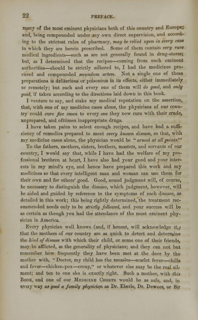 many of the most eminent physicians both of this country and Europe; and, being compounded under my own direct supervision, and accord- ing to the strictest rules of pharmacy, may be relied upon in every case in which they are herein prescribed. Some of them contain very rare medical ingredients—such as are not generally found in drug-stores; hut, as I determined that the recipes—coming from such eminent authorities—should be strictly adhered to, I had the medicines pro- cured and compounded secundum artem. Not a single one of these preparations is deliterious or poisonous in its effects, either immediately or remotely; but each and every one of them will do good, and only good, if taken according to the directions laid down in this book. I venture to say, and stake my medical reputation on the assertion, that, with one of my medicine cases alone, the physicians of our coun- try could cure five cases to every one, they now cure with their crude, unprepared, and ofttimes inappropriate drugs. I have taken pains to select enough recipes, and have had a suffi- ciency of remedies prepared to meet every known disease, so that, with my medicine cases alone, the physician would be '■armed at all points! To the fathers, mothers, sisters, brothers, masters, and servants of our country, I would say that, while I have had the welfare of my pro- fessional brethren at heart, I have also had your good and your inter- ests in my mind's eye, and hence have prepared this work and my medicines so that every intelligent man and woman can use them for their own and for others' good. Good, sound judgment will, of course, be necessary to distinguish the disease, which judgment, however, will be aided and guided by reference to the symptoms of each disease, as detailed in this work; this being rightly determined, the treatment rec- ommended needs only to be strictly followed, and your success will be as certain as though you had the attendance of the most eminent phy- sician in America. Every physician well knows (and, if honest, will acknowledge it,; that the mothers of our countiy are as quick to detect and determine the kind of disease with which their child, or some one of their frieuds, may be afflicted, as the generality of physicians; and they can not but remember how frequently they have been met at the door by the mother with, Doctor, my child has the measles—scarlet fever—chills and fever—chicken-pox—croup, or whatever else may be the real ail- ment; and ten to one she is exactly right. Such a mother, with this Book, and one of our Medicine Chests would be as safe, and, in every way as good a family physician as Dr. Eberle, Dr. Dewees, or Sir