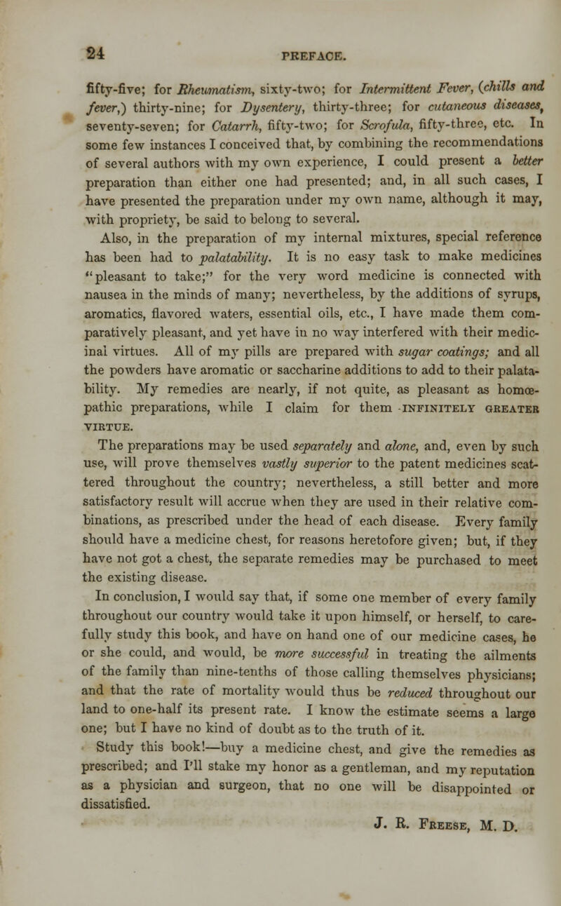 fifty-five; for Rheumatistn, sixty-two; for Intermittent Fever, (chills and fever,) thirty-nine; for Dysentery, thirty-three; for cutaneous diseases, seventy-seven; for Catarrh, fifty-two; for Scrofula, fifty-three, etc. In some few instances I conceived that, by combining the recommendations of several authors with my own experience, I could present a better preparation than either one had presented; and, in all such cases, I have presented the preparation under my own name, although it may, with propriety, be said to belong to several. Also, in the preparation of my internal mixtures, special reference has been had to palatability. It is no easy task to make medicines pleasant to take; for the very word medicine is connected with nausea in the minds of many; nevertheless, by the additions of syrups, aromatics, flavored waters, essential oils, etc., I have made them com- paratively pleasant, and jret have in no way interfered with their medic- inal virtues. All of rax pills are prepared with sugar coatings; and all the powders have aromatic or saccharine additions to add to their palata- bility. My remedies are nearly, if not quite, as pleasant as homoe- pathic preparations, while I claim for them -infinitely greater virtue. The preparations may be used separately and alone, and, even by such use, will prove themselves vastly superior to the patent medicines scat- tered throughout the country; nevertheless, a still better and more satisfactory result will accrue when they are used in their relative com- binations, as prescribed under the head of each disease. Every family should have a medicine chest, for reasons heretofore given; but, if they have not got a chest, the separate remedies may be purchased to meet the existing disease. In conclusion, I would say that, if some one member of every family throughout our country would take it upon himself, or herself, to care- fully study this book, and have on hand one of our medicine cases, he or she could, and would, be more successful in treating the ailments of the family than nine-tenths of those calling themselves physicians; and that the rate of mortality would thus be reduced throughout our land to one-half its present rate. I know the estimate seems a large one; but I have no kind of doubt as to the truth of it. Study this book!—buy a medicine chest, and give the remedies as prescribed; and I'll stake my honor as a gentleman, and my reputation as a physician and surgeon, that no one will be disappointed or dissatisfied. J. R. Freese, M. D.