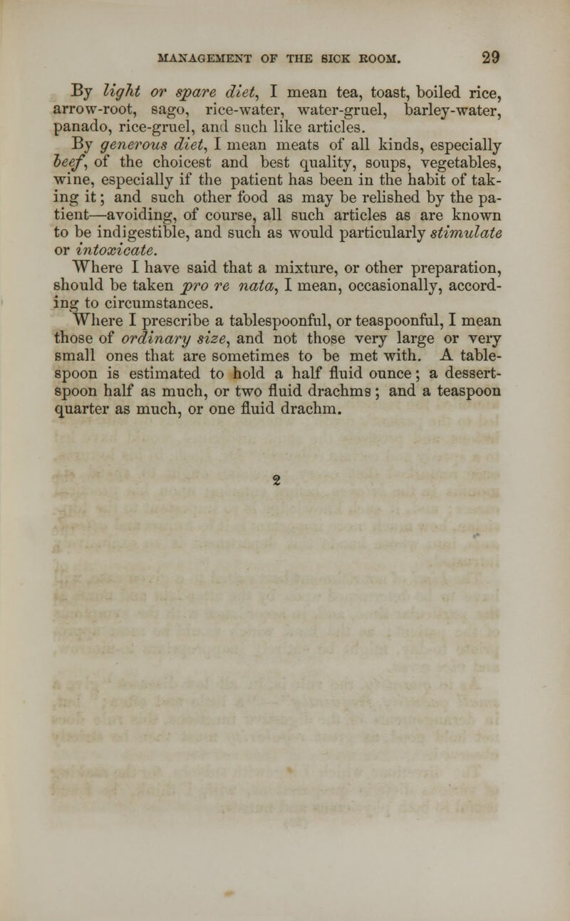 By light or spare diet, I mean tea, toast, boiled rice, arrow-root, sago, rice-water, water-gruel, barley-water, panado, rice-gruel, and such like articles. By generous diet, I mean meats of all kinds, especially beef, of the choicest and best quality, soups, vegetables, wine, especially if the patient has been in the habit of tak- ing it; and such other food as may be relished by the pa- tient—avoiding, of course, all such articles as are known to be indigestible, and such as wonld particularly stimulate or intoxicate. Where I have said that a mixture, or other preparation, should be taken pro re nata, I mean, occasionally, accord- ing to circumstances. Where I prescribe a tablespoonful, or teaspoonful, I mean those of ordinary size, and not those very large or veiy small ones that are sometimes to be met with. A table- spoon is estimated to hold a half fluid ounce; a dessert- spoon half as much, or two fluid drachms; and a teaspoon quarter as much, or one fluid drachm.