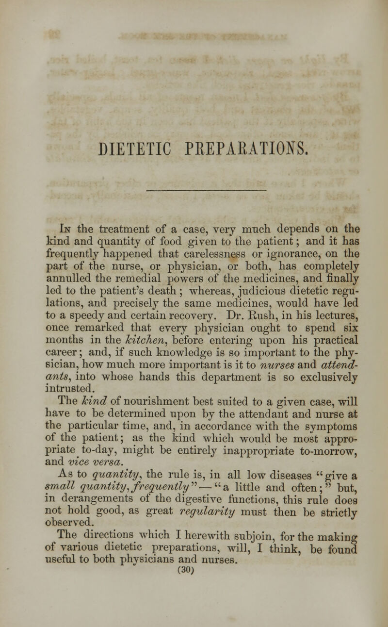 DIETETIC PREPARATIONS. In the treatment of a case, very much depends on the kind and quantity of food given to the patient; and it has frequently happened that carelessness or ignorance, on the part of the nurse, or physician, or both, has completely annulled the remedial powers of the medicines, and finally led to the patient's death ; whereas, judicious dietetic regu- lations, and precisely the same medicines, would have led to a speedy and certain recovery. Dr. Rush, in his lectures, once remarked that every physician ought to spend six months in the kitchen, before entering upon his practical career; and, if such knowledge is so important to the phy- sician, how much more important is it to nurses and attend- ants, into whose hands this department is so exclusively intrusted. The hind of nourishment best suited to a given case, will have to be determined upon by the attendant and nurse at the particular time, and, in accordance with the symptoms of the patient; as the kind which would be most appro- priate to-day, might be entirely inappropriate to-morrow, and vice versa. As to quantity, the rule is, in all low diseases give a small quantity,frequently''''—a little and often; but, in derangements of the digestive functions, this rule doea not hold good, as great regularity must then be strictly observed. The directions which I herewith subjoin, for the making of various dietetic preparations, will, I think, be found useful to both physicians and nurses.