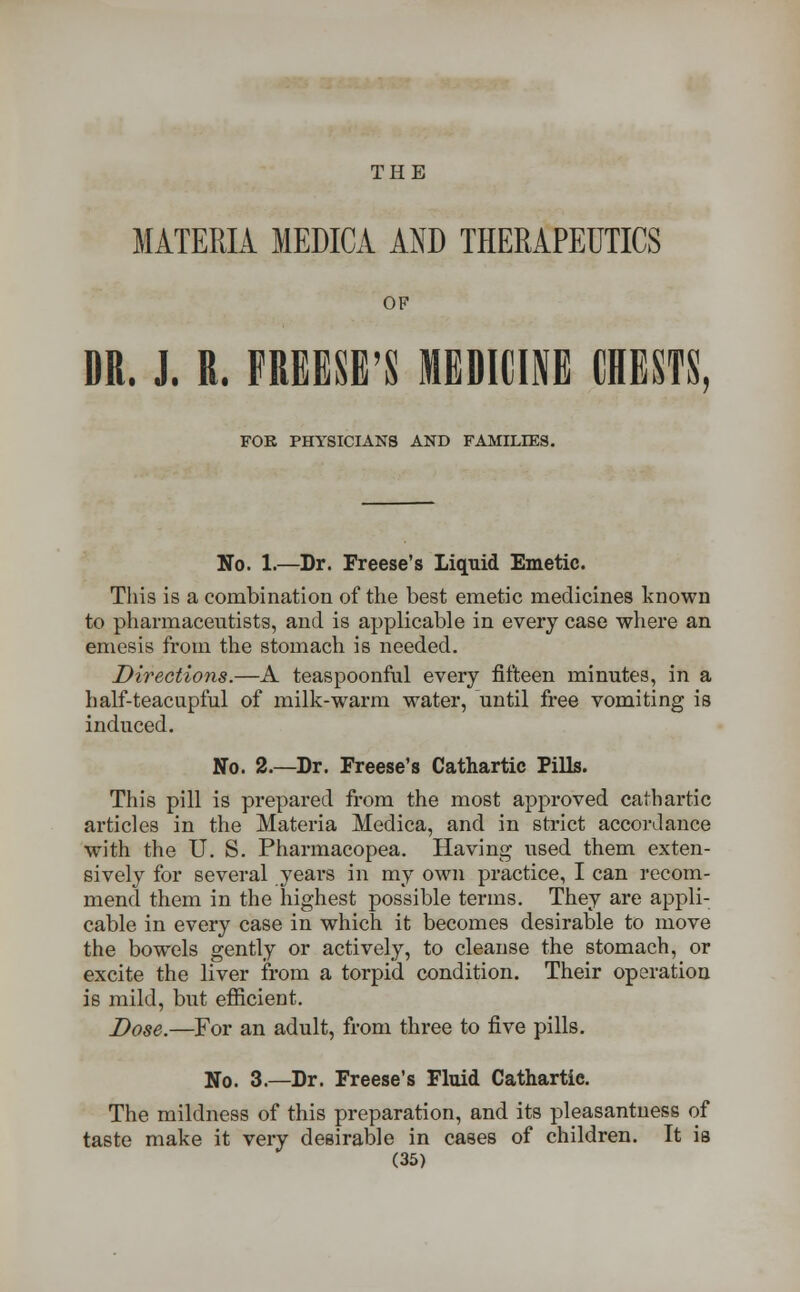 THE MATERIA MEDICA AND THERAPEUTICS OF DR. J. R. FREESE'S MEDICINE CRESTS, FOR PHYSICIANS AND FAMILIES. No. 1.—Dr. Freese's Liquid Emetic. This is a combination of the best emetic medicines known to pharmaceutists, and is applicable in every case where an emesis from the stomach is needed. Directions.—A teaspoonful every fifteen minutes, in a half-teacupful of milk-warm water, until free vomiting is induced. No. 2.—Dr. Freese's Cathartic Pills. This pill is prepared from the most approved cathartic articles in the Materia Medica, and in strict accordance with the U. S. Pharmacopea. Having used them exten- sively for several years in my own practice, I can recom- mend them in the highest possible terms. They are appli- cable in every case in which it becomes desirable to move the bowels gently or actively, to cleanse the stomach, or excite the liver from a torpid condition. Their operation is mild, but efficient. Dose.—For an adult, from three to five pills. No. 3.—Dr. Freese's Fluid Cathartic. The mildness of this preparation, and its pleasantness of taste make it very desirable in cases of children. It is