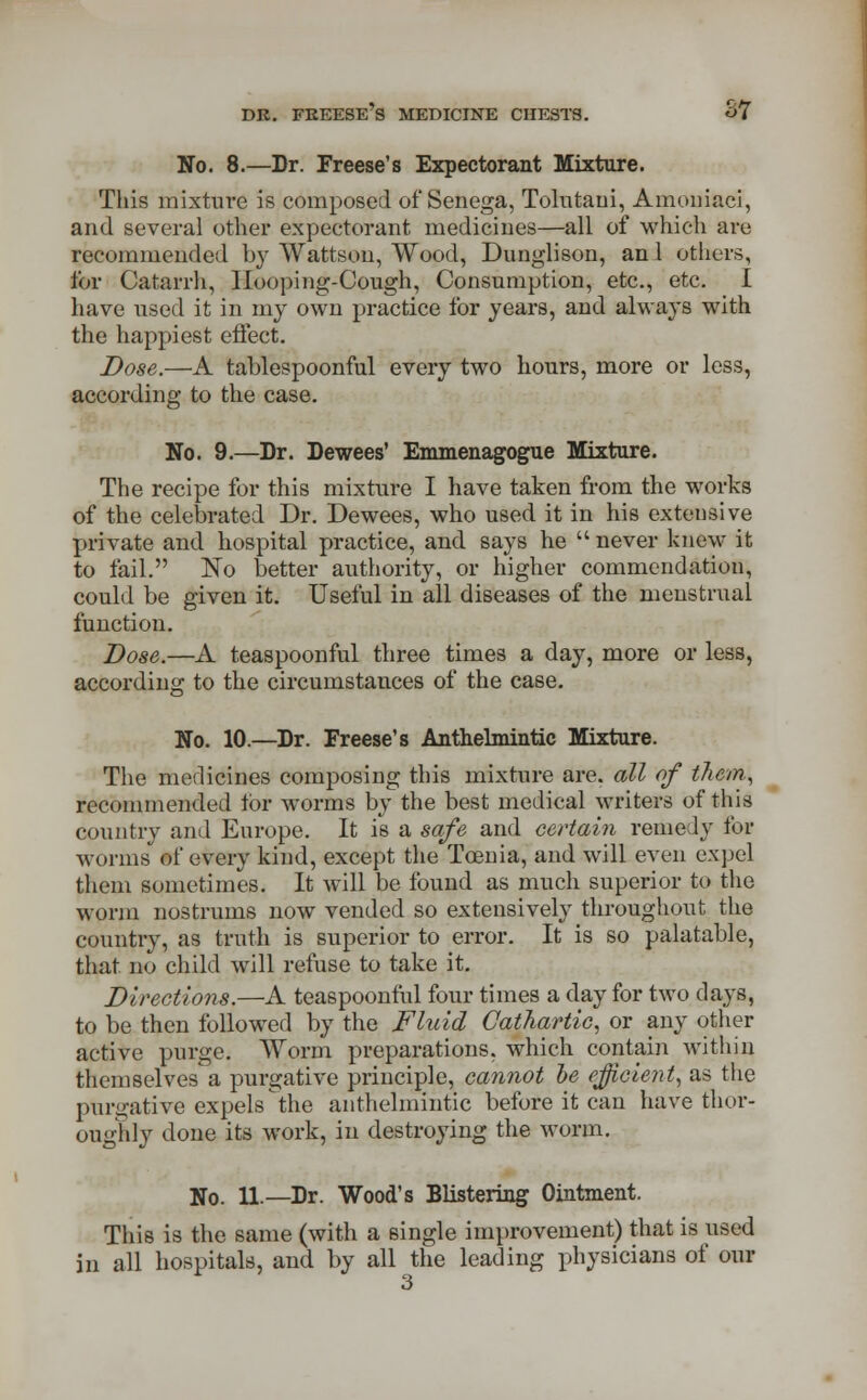 No. 8.—Dr. Freese's Expectorant Mixture. This mixture is composed of Senega, Tolutani, Amouiaci, and several other expectorant medicines—all of which are recommended by Wattson, Wood, Dunglison, an 1 others, for Catarrh, Ilooping-Cough, Consumption, etc., etc. I have used it in my own practice for years, and always with the happiest effect. Dose.—A tablespoonful every two hours, more or less, according to the case. No. 9.—Dr. Dewees' Emmenagogue Mixture. The recipe for this mixture I have taken from the works of the celebrated Dr. Dewees, who used it in his extensive private and hospital practice, and says he  never knew it to fail. No better authority, or higher commendation, could be given it. Useful in all diseases of the menstrual function. Dose.—A teaspoonful three times a day, more or less, according to the circumstances of the case. Uo. 10.—Dr. Freese's Anthelmintic Mixture. The medicines composing this mixture are. all of them, recommended ibr worms by the best medical writers of this country and Europe. It is a safe and certain remedy for worms of every kind, except the Tcenia, and will even expel them sometimes. It will be found as much superior to the worm nostrums now vended so extensively throughout the country, as truth is superior to error. It is so palatable, that no child will refuse to take it. Directions.—A teaspoonful four times a day for two days, to be then followed by the Fluid Cathartic, or any other active purge. Worm preparations, which contain within themselves a purgative principle, cannot be efficient, as the purgative expels the anthelmintic before it can have thor- oughly done its work, in destroying the worm. No. ii.—Dr. Wood's Blistering Ointment. This is the same (with a single improvement) that is used in all hospitals, and by all the leading physicians of our O