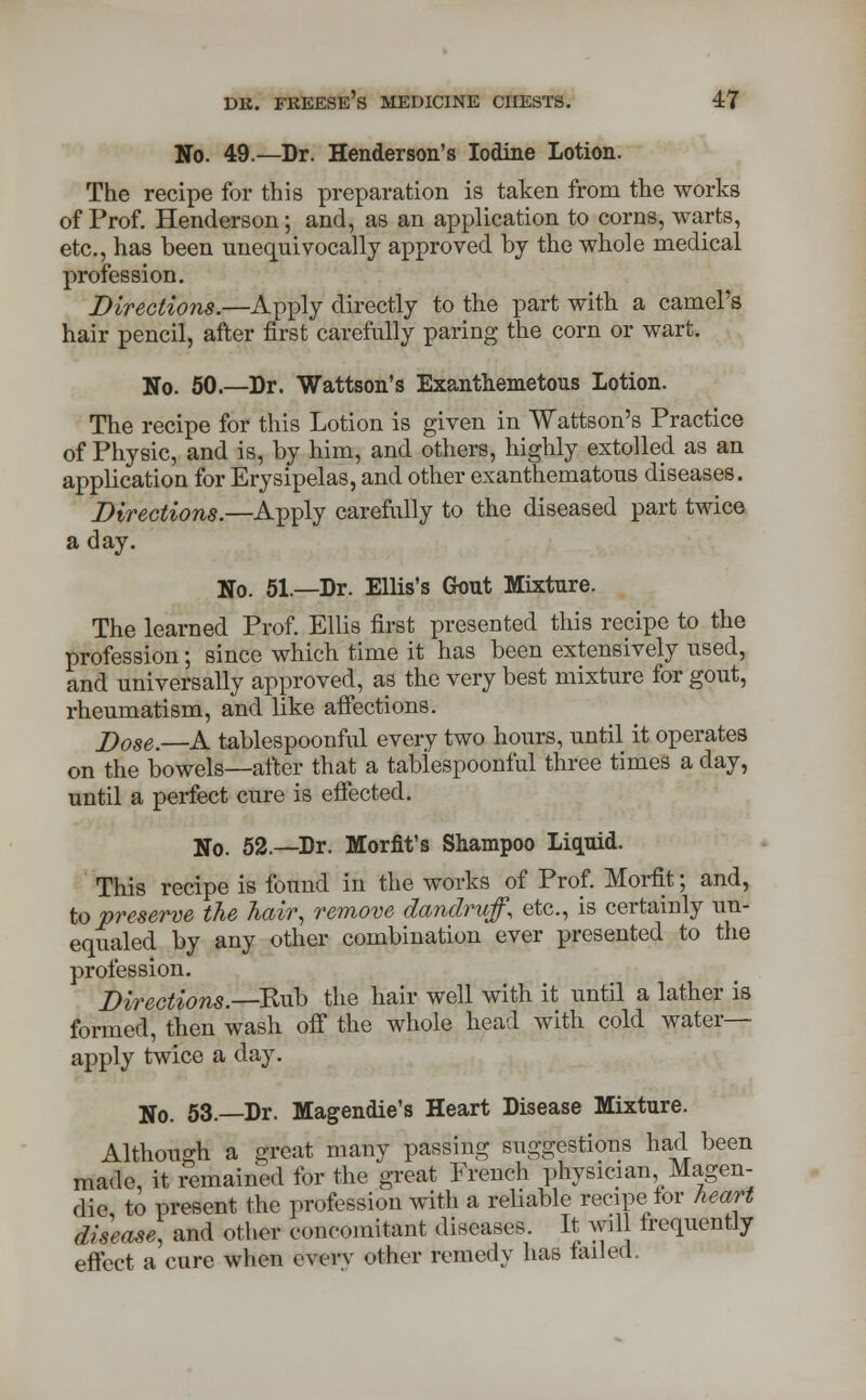 No. 49.—Dr. Henderson's Iodine Lotion. The recipe for this preparation is taken from the works of Prof. Henderson; and, as an application to corns, warts, etc., has been unequivocally approved by the whole medical profession. Directions.—Apply directly to the part with a camel's hair pencil, after first carefully paring the corn or wart. No. 50.—Dr. Wattson's Exanthemetous Lotion. The recipe for this Lotion is given in Wattson's Practice of Physic, and is, by him, and others, highly extolled as an application for Erysipelas, and other exanthematous diseases. Directions.—Apply carefully to the diseased part twice a day. No. 51.—Dr. Ellis's Gout Mixture. The learned Prof. Ellis first presented this recipe to the profession; since which time it has been extensively used, and universally approved, as the very best mixture for gout, rheumatism, and like affections. J)ose.—A tablespoonful every two hours, until it operates on the bowels—after that a tablespoonful three times a day, until a perfect cure is effected. No. 52.—Dr. Morfit's Shampoo Liquid. This recipe is found in the works of Prof. Morfit; and, to preserve the hair, remove dandruff, etc., is certainly un- equalled by any other combination ever presented to the profession. Directions.—Rub the hair well with it until a lather is formed, then wash off the whole head with cold water- apply twice a day. No. 53.—Dr. Magendie's Heart Disease Mixture. Although a great many passing suggestions had been made, it remained for the great French physician Magen- die, to present the profession with a reliable recipe lor heart disease, and other concomitant diseases. It will frequently effect a cure when every other remedy has failed.