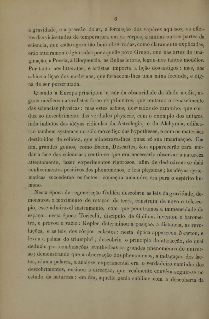 a gravidade, e a pressão do ar, a formarão dos vapores aquosos, os effei- tos das vicissitudes de temperatura em os corpos, e muitas outras partes da scieneia, que estão agora tão bem observadas, como claramente explicadas, erão inteiramente ignoradas por aquelle povo Grego, que nas artes de ima- ginação, a Poesia, a Eloquência, as Bellas lettras, legou-nos tantos modelos. Por tanto aos litteratos, e artistas importa a lição dos antigos : mas, aos sábios a lição dos modernos, que fornecem-lhes uma mina fecunda, e dig- na de ser perscrutada. Quando a Europa principiou a sair da obscuridade da idade media, al- guns médicos naturalistas forão os primeiros, que tentarão o renascimento das sciencias physicas: mas estes sábios, desviados do caminho, que con- duz ao descobrimento das verdades physicas, com o exemplo dos antigos, inda imbutos das idéyas ridículas da Astrologia, e da Alchymia, edifica- rão também systemas no solo movediço das hypotheses, e com os materiáes destituídos de solidez, que ministrava-lhes quasi só sua imaginação. Em fim, grandes génios, como Bacon, Descartes, &c. apparecerão para mu- dar a face das sciencias; sentiu-se que era necessário observar a natureza attentamente, fazer experimentos rigorosos, afim de deduzirem-se dahi conhecimentos positivos dos phenomenos, e leis physicas ; âs idéyas syste- maticas succederão os factos: começou uma nova éra para o espirito hu- mano. Nesta época de regeneração Galileu descobriu as leis da gravidade, de- monstrou o movimento de rotação da terra, construiu de novo o telescó- pio, esse admirável instrumento, com que penetramos a immensidade do espaço : nesta época Toricelli, discípulo de Galileu, inventou o baróme- tro, e provou o vazio : Kepler determinou a posição, a distancia, as revo- luções, e as leis dos corpos celestes : nesta época appareceu Newton, e levou a palma do triumphd; descobriu o principio da attracção, do qual deduziu por combinações syntheticas os grandes phenomenos do univer- so; demonstrando que a observação dos phenomenos, a indagação dos fac- tos, n'uma palavra, a analyse experimental era o verdadeiro caminho dos descobrimentos, ensinou a direcção, que realmente convém seguir-se no estudo da natureza : em fim, aquelle génio sublime com a descoberta da