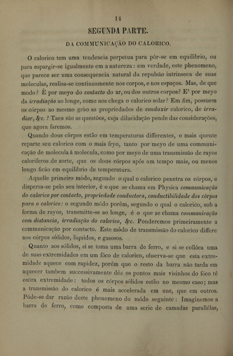 11 SEGUNDA PARTE. DA COMMUNICAÇÃO DO CALÓRICO. O calórico tem uma tendência perpetua para pòr-se em equilíbrio, ou para espargir-se igualmente em a natureza : em verdade, este phenomeno, que parece ser uma consequência natural da repulsão intrinseca de suas moléculas, realisa-se continuamente nos corpos, e nos espaços. Mas, de que modo? É por meyo do contacto do ar, ou dos outros corpos? E' por meyo da irradiação ao longe, como nos chega o calórico solar? Em fim, possuem os corpos ao mesmo gráo as propriedades de conduzir calórico, de irra- diar, fyc. 1 Taes são as questões, cuja dilucidação pende das considerações, que agora faremos. Quando dous corpos estão em temperaturas differentes, o mais quente reparte seu calórico com o mais fryo, tanto por meyo de uma communi- cação de molécula á molécula, como por meyo de uma transmissão de rayos caloriferos de sorte, que os dous corpos após um tempo mais, ou menos longo ficão em equilibrio de temperatura. Aquelle primeiro modo, segundo o qual o calórico penetra os corpos, e dispersa-se pelo seu interior, é o que se chama em Physica communicação do calórico por contacto, propriedade conductora, conduclibilidade dos carpos para o calórico: o segundo modo porem, segundo o qual o calórico, sob a forma de rayos, transmitte-se ao longe, é o que se chama communicação com distancia, irradiação do calórico, fyc. Ponderemos primeiramente a communicação por contacto. Este modo de transmissão do calórico differe nos corpos sólidos, líquidos, e gasosos. Quanto aos sólidos, si se toma uma barra de ferro, e si se collóca uma de suas extremidades em um foco de calórico, observa-se que esta extre- midade aquece com rapidez, porém que o resto da barra não tarda em aquecer também successivamente dès os pontos mais visinhos do foco té outra extremidade: todos os corpos sólidos estão no mesmo caso; mas a transmissão do calórico é mais accelerada em uns, que em outros. Póde-se dar razão deste phenomeno do modo seguinte: Imaginemos a barra de ferro, como composta de uma serie de camadas parallélas,