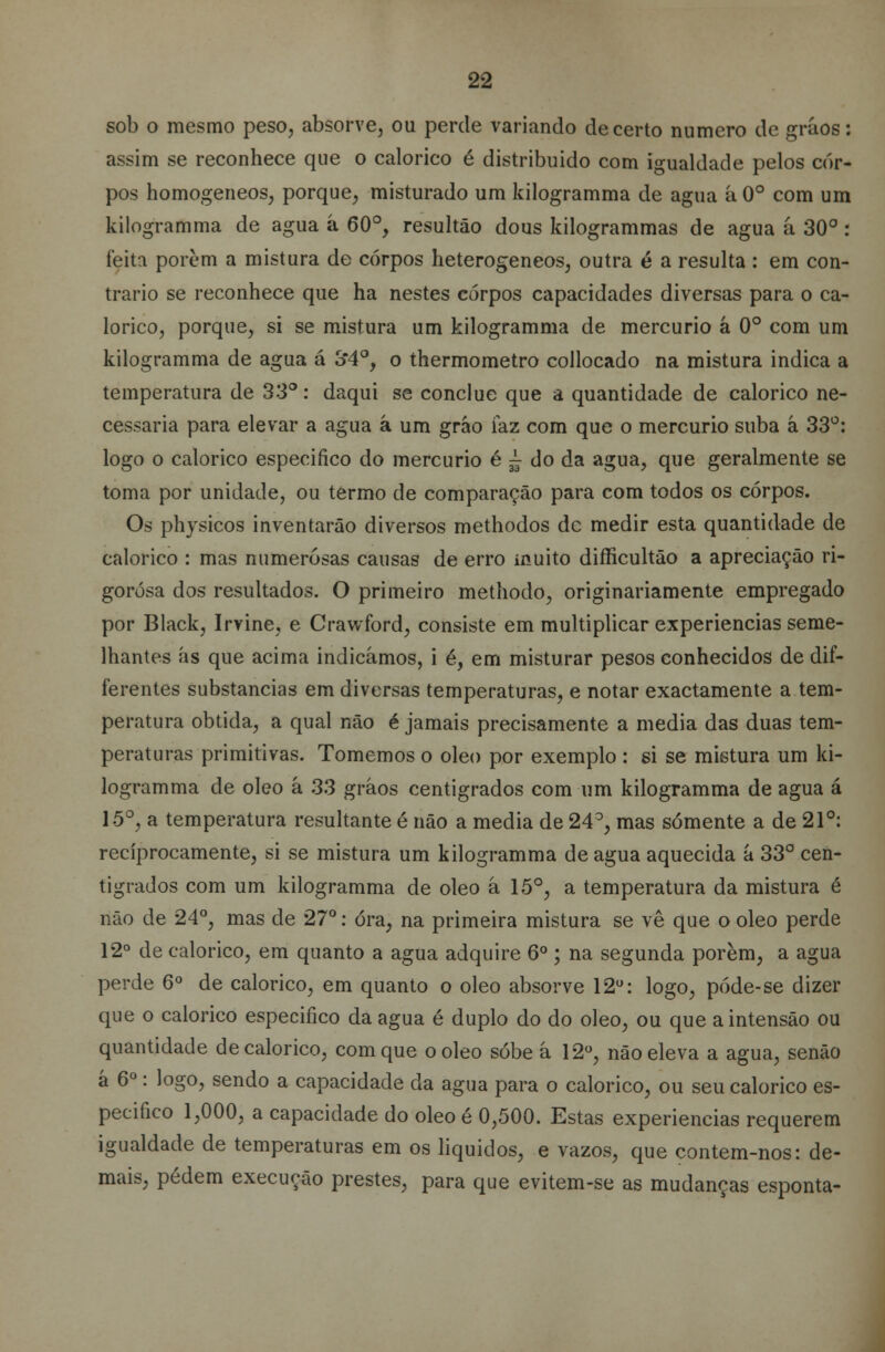 sob o mesmo peso, absorve, ou perde variando decerto numero de grãos: assim se reconhece que o calórico é distribuído com igualdade pelos cor- pos homogéneos, porque, misturado um kilogramma de agua á 0o com um kilogramma de agua á 60°, resultão dous kilogrammas de agua á 30° : feita porem a mistura de corpos heterogéneos, outra é a resulta : em con- trario se reconhece que ha nestes corpos capacidades diversas para o ca- lórico, porque, si se mistura um kilogramma de mercúrio á 0o com um kilogramma de agua á 3*4°, o thermometro collocado na mistura indica a temperatura de 33°: daqui se conclue que a quantidade de calórico ne- cessária para elevar a agua á um grão faz com que o mercúrio suba á 33°: logo o calórico especifico do mercúrio é ~ do da agua, que geralmente se toma por unidade, ou termo de comparação para com todos os corpos. Os physicos inventarão diversos methodos de medir esta quantidade de calórico : mas numerosas causas de erro muito difficultão a apreciação ri- gorosa dos resultados. O primeiro methodo, originariamente empregado por Black, Irvine, e Crawford, consiste em multiplicar experiências seme- lhantes ás que acima indicámos, i é, em misturar pesos conhecidos de dif- ferentes substancias em diversas temperaturas, e notar exactamente a tem- peratura obtida, a qual não é jamais precisamente a media das duas tem- peraturas primitivas. Tomemos o óleo por exemplo : si se mistura um ki- logramma de óleo á 33 gráos centígrados com um kilogramma de agua á 15°, a temperatura resultante é não a media de 24°, mas somente a de 21°: reciprocamente, si se mistura um kilogramma de agua aquecida á 33° cen- tígrados com um kilogramma de óleo á 15°, a temperatura da mistura é não de 24°, mas de 27°: óra, na primeira mistura se vê que o óleo perde 12° de calórico, em quanto a agua adquire 6o; na segunda porem, a agua perde 6o de calórico, em quanto o óleo absorve 12°: logo, póde-se dizer que o calórico especifico da agua é duplo do do óleo, ou que aintensão ou quantidade de calórico, com que o óleo sobe â 12°, não eleva a agua, senão á 6o: logo, sendo a capacidade da agua para o calórico, ou seu calórico es- pecifico 1,000, a capacidade do óleo é 0,500. Estas experiências requerem igualdade de temperaturas em os líquidos, e vazos, que contem-nos: de- mais, pedem execução prestes, para que evitem-se as mudanças esponta-