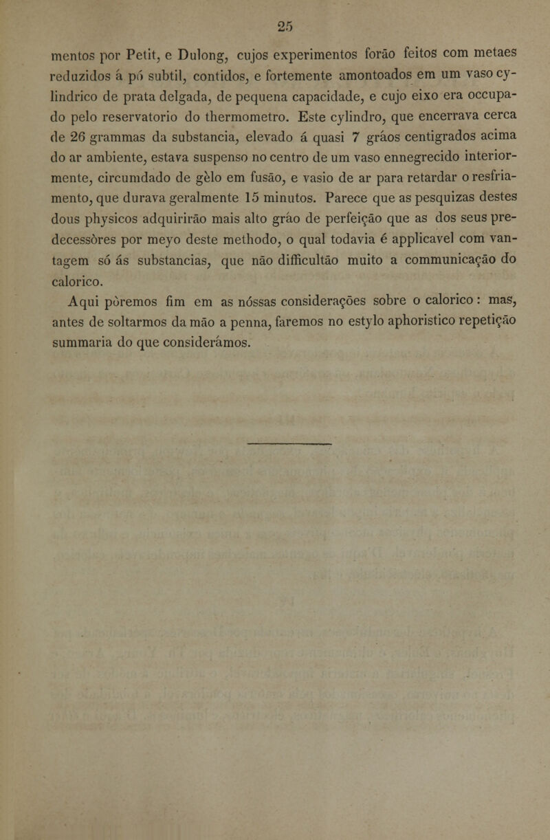 mentos por Petit, e Dulong, cujos experimentos forâo feitos com metaes reduzidos á pó subtil, contidos, e fortemente amontoados em um vasocy- lindrico de prata delgada, de pequena capacidade, e cujo eixo era occupa- do pelo reservatório do thermometro. Este cylindro, que encerrava cerca de 26 grammas da substancia, elevado á quasi 7 gráos centigrados acima do ar ambiente, estava suspenso no centro de um vaso ennegrecido interior- mente, circumdado de gelo em fusão, e vasio de ar para retardar o resfria- mento, que durava geralmente 15 minutos. Parece que as pesquizas destes dous physicos adquirirão mais alto gráo de perfeição que as dos seus pre- decessores por meyo deste methodo, o qual todavia é applicavel com van- tagem só ás substancias, que não difficultão muito a communicação do calórico. Aqui poremos fim em as nossas considerações sobre o calórico: mas, antes de soltarmos da mão a penna, faremos no estylo aphoristico repetição summaria do que considerámos.