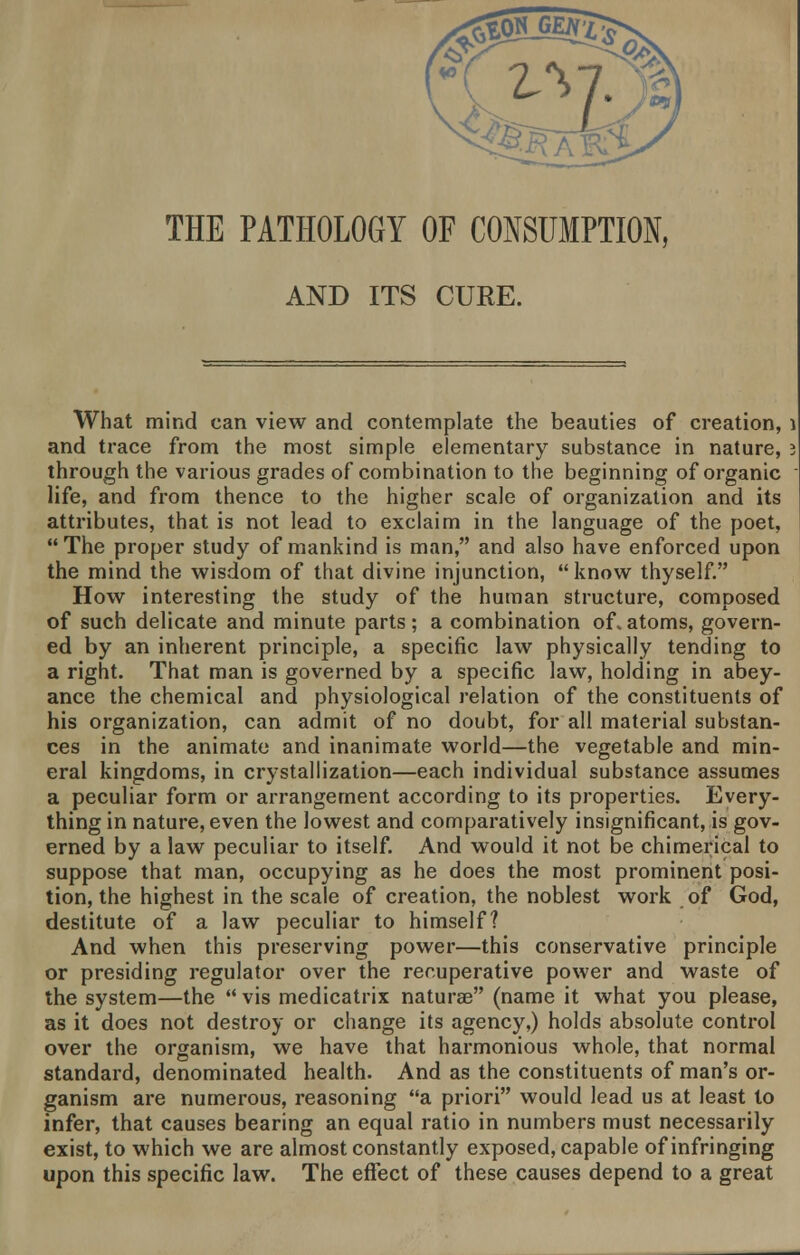 THE PATHOLOGY OF CONSUMPTION, AND ITS CURE. What mind can view and contemplate the beauties of creation, 1 and trace from the most simple elementary substance in nature, i through the various grades of combination to the beginning of organic life, and from thence to the higher scale of organization and its attributes, that is not lead to exclaim in the language of the poet, The proper study of mankind is man, and also have enforced upon the mind the wisdom of that divine injunction, know thyself. How interesting the study of the human structure, composed of such delicate and minute parts; a combination of. atoms, govern- ed by an inherent principle, a specific law physically tending to a right. That man is governed by a specific law, holding in abey- ance the chemical and physiological relation of the constituents of his organization, can admit of no doubt, for all material substan- ces in the animate and inanimate world—the vegetable and min- eral kingdoms, in crystallization—each individual substance assumes a peculiar form or arrangement according to its properties. Every- thing in nature, even the lowest and comparatively insignificant, is gov- erned by a law peculiar to itself. And would it not be chimerical to suppose that man, occupying as he does the most prominent posi- tion, the highest in the scale of creation, the noblest work of God, destitute of a law peculiar to himself? And when this preserving power—this conservative principle or presiding regulator over the recuperative power and waste of the system—the  vis medicatrix naturae (name it what you please, as it does not destroy or change its agency,) holds absolute control over the organism, we have that harmonious whole, that normal standard, denominated health. And as the constituents of man's or- ganism are numerous, reasoning a priori would lead us at least to infer, that causes bearing an equal ratio in numbers must necessarily exist, to which we are almost constantly exposed, capable of infringing upon this specific law. The effect of these causes depend to a great